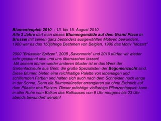 Blumenteppich 2010  -  13. bis 15. August 2010  Alle 2 Jahre  darf man dieses  Blumengemälde auf dem Grand Place in Brüssel  mit seinen ganz besonders ausgewählten Motiven bewundern. 1980 war es das 150jährige Bestehen von Belgien, 1990 das Motiv "Mozart"  2000 "Brüsseler Spitzen", 2008 „Savonnerie“ und 2010 dürfen wir wieder sehr gespannt sein und uns überraschen lassen!   Mit seinem immer wieder anderen Muster ist er das Werk der Gartenfachleute aus Gent, die große Spezialisten der  Begonienzucht  sind. Diese Blumen bieten eine reichhaltige Palette von lebendigen und schillernden Farben und halten sich auch nach dem Schneiden noch lange in der Sonne. Denn die Blumenkünstler arrangieren sie ohne Erdreich auf dem Pflaster des Platzes. Dieser prächtige vielfarbige Pflanzenteppich kann in aller Ruhe vom Balkon des Rathauses von 9 Uhr morgens bis 23 Uhr abends bewundert werden! 