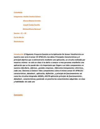 El Siguiente Proyecto Consiste en la Aplicación De Sensor FotoElectrico en 
nuestro caso será el sensor EE-SPWL311, Sus datos Principales Caracteristicas y el 
principal objetivo que es demostrarlo mediante una aplicación, un circuito realizado por 
nosotros mismos no solo en clase si no darlo a conocer a mas personas enseñarles una 
aplicación que se les puede dar o lo importante que llegan a ser tales componentes en 
nuestra vida diaria , fabricas , grandes empresas , Diferentes Componentes eléctricos , 
cada uno. Daremos a Conocer Tales componentes como el mismo sensor EE-SPWL311 
caracteristicas , datasheet , aplicación, definición , y principio de funcionamiento asi 
como los circuitos integrados 4026B y 4017B aplicación principio de funcionamiento , 
datasheet , características y poniendo en practica los conocimientos adquiridos en clase 
y habilidades de cada uno 
 