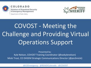 COVOST - Meeting the
Challenge and Providing Virtual
Operations Support
@COEmergency - @READYColorado - @COVOST
Presented by:
Kyle Nelson, COVOST Training Coordinator (@wxkylenelson)
Micki Trost, CO DHSEM Strategic Communications Director (@pio3micki)
 