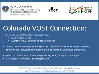 Colorado VOST Connection:
• Colorado Virtual Operations Support Team:
• 60 members strong
• Monthly virtual trainings and team meeting
• COVOST Mission: To lead and support the State of Colorado and our local Colorado
communities through the innovative use of social media and other online tools.
• The COVOST can be activated to support any local, county or state agency
• Can request via WebEOC or through EMAC
COVOST Training Coordinator: Kyle Nelson - @wxkylenelson
@COEmergency - @READYColorado - @COVOST
 