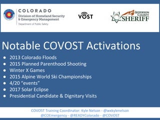 Notable COVOST Activations
● 2013 Colorado Floods
● 2015 Planned Parenthood Shooting
● Winter X Games
● 2015 Alpine World Ski Championships
● 4/20 “events”
● 2017 Solar Eclipse
● Presidential Candidate & Dignitary Visits
COVOST Training Coordinator: Kyle Nelson - @wxkylenelson
@COEmergency - @READYColorado - @COVOST
 