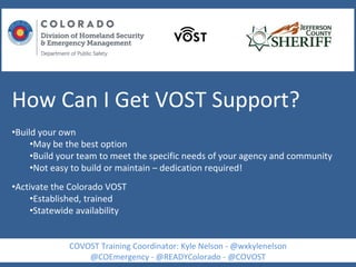 How Can I Get VOST Support?
•Build your own
•May be the best option
•Build your team to meet the specific needs of your agency and community
•Not easy to build or maintain – dedication required!
•Activate the Colorado VOST
•Established, trained
•Statewide availability
COVOST Training Coordinator: Kyle Nelson - @wxkylenelson
@COEmergency - @READYColorado - @COVOST
 