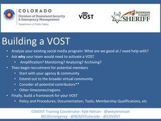 Building a VOST
• Analyze your existing social media program: What are we good at / need help with?
• Ask why your team would need to activate a VOST
• Amplification? Monitoring? Analyzing? Archiving?
• Then begin recruitment for potential members
• Start with your agency & community
• Extend out to the broader virtual community
• Consider all potential contributors**
• Other timezones/regions
• Finally, build a framework for your VOST
• Policy and Procedures; Documentation; Tools; Membership Qualifications, etc
COVOST Training Coordinator: Kyle Nelson - @wxkylenelson
@COEmergency - @READYColorado - @COVOST
 