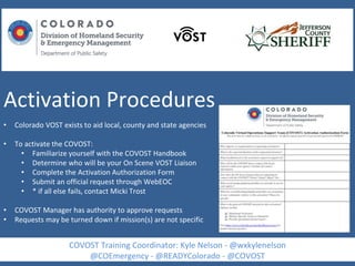Activation Procedures
• Colorado VOST exists to aid local, county and state agencies
• To activate the COVOST:
• Familiarize yourself with the COVOST Handbook
• Determine who will be your On Scene VOST Liaison
• Complete the Activation Authorization Form
• Submit an official request through WebEOC
• * if all else fails, contact Micki Trost
• COVOST Manager has authority to approve requests
• Requests may be turned down if mission(s) are not specific
COVOST Training Coordinator: Kyle Nelson - @wxkylenelson
@COEmergency - @READYColorado - @COVOST
 