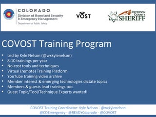 COVOST Training Program
• Led by Kyle Nelson (@wxkylenelson)
• 8-10 trainings per year
• No-cost tools and techniques
• Virtual (remote) Training Platform
• YouTube training video archive
• Member interest & emerging technologies dictate topics
• Members & guests lead trainings too
• Guest Topic/Tool/Technique Experts wanted!
COVOST Training Coordinator: Kyle Nelson - @wxkylenelson
@COEmergency - @READYColorado - @COVOST
 