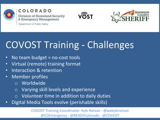 COVOST Training - Challenges
• No team budget = no-cost tools
• Virtual (remote) training format
• Interaction & retention
• Member profiles
o Worldwide
o Varying skill levels and experience
o Volunteer time in addition to daily duties
• Digital Media Tools evolve (perishable skills)
COVOST Training Coordinator: Kyle Nelson - @wxkylenelson
@COEmergency - @READYColorado - @COVOST
 