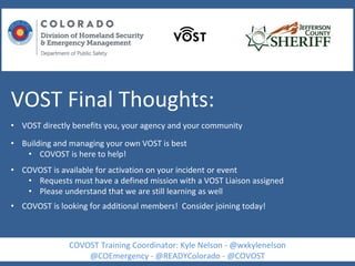 VOST Final Thoughts:
• VOST directly benefits you, your agency and your community
• Building and managing your own VOST is best
• COVOST is here to help!
• COVOST is available for activation on your incident or event
• Requests must have a defined mission with a VOST Liaison assigned
• Please understand that we are still learning as well
• COVOST is looking for additional members! Consider joining today!
COVOST Training Coordinator: Kyle Nelson - @wxkylenelson
@COEmergency - @READYColorado - @COVOST
 