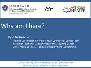 Why am I here?
Kyle Nelson, M.S.
• Training Coordinator, Colorado Virtual Operations Support Team
• Instructor – National Disaster Preparedness Training Center
• Digital Media Specialist – Epicenter Deployment Support Unit
COVOST Training Coordinator: Kyle Nelson - @wxkylenelson
@COEmergency - @READYColorado - @COVOST
 