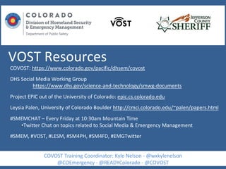 VOST Resources
COVOST: https://www.colorado.gov/pacific/dhsem/covost
DHS Social Media Working Group
https://www.dhs.gov/science-and-technology/smwg-documents
Project EPIC out of the University of Colorado: epic.cs.colorado.edu
Leysia Palen, University of Colorado Boulder http://cmci.colorado.edu/~palen/papers.html
#SMEMCHAT – Every Friday at 10:30am Mountain Time
•Twitter Chat on topics related to Social Media & Emergency Management
#SMEM, #VOST, #LESM, #SM4PH, #SM4FD, #EMGTwitter
COVOST Training Coordinator: Kyle Nelson - @wxkylenelson
@COEmergency - @READYColorado - @COVOST
 