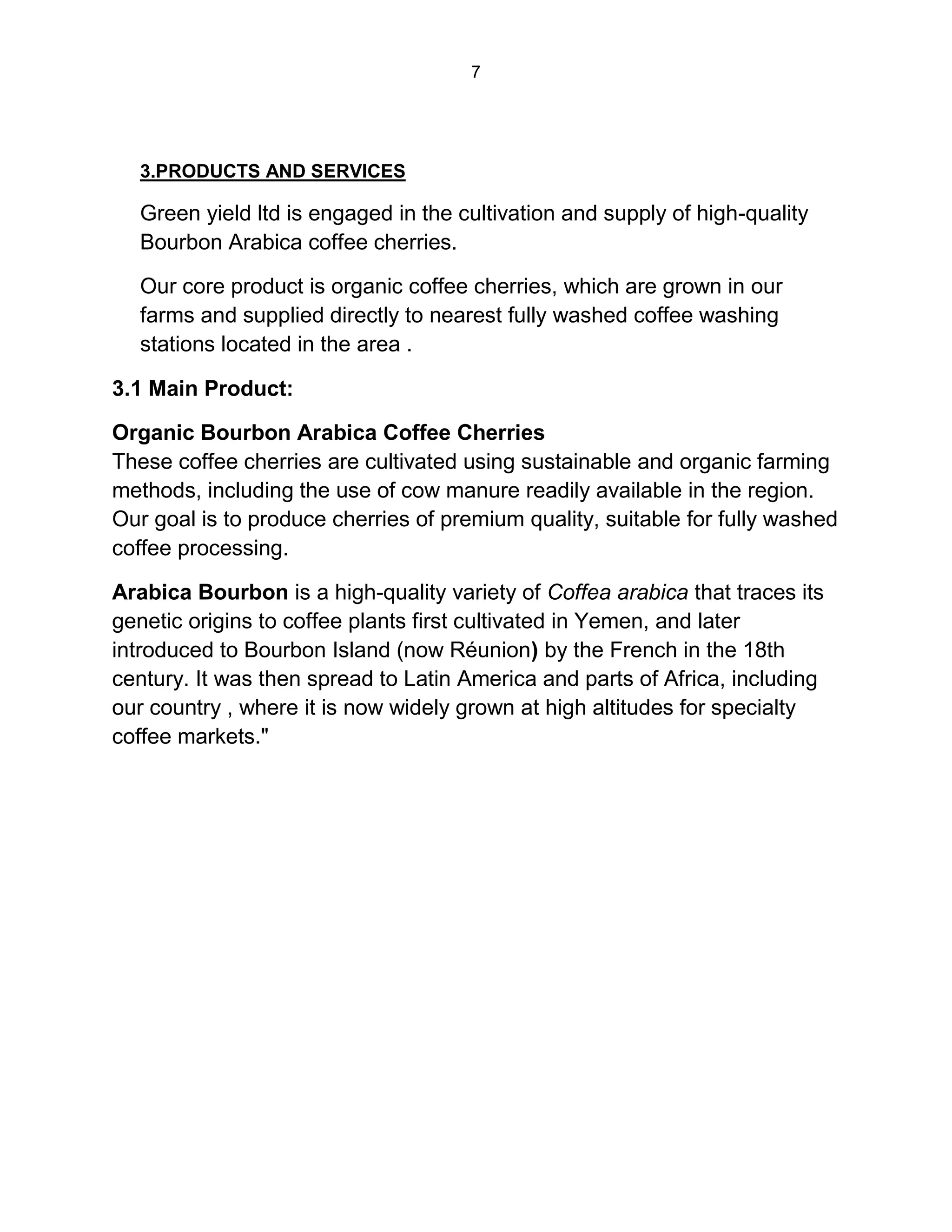 7
3.PRODUCTS AND SERVICES
Green yield ltd is engaged in the cultivation and supply of high-quality
Bourbon Arabica coffee cherries.
Our core product is organic coffee cherries, which are grown in our
farms and supplied directly to nearest fully washed coffee washing
stations located in the area .
3.1 Main Product:
Organic Bourbon Arabica Coffee Cherries
These coffee cherries are cultivated using sustainable and organic farming
methods, including the use of cow manure readily available in the region.
Our goal is to produce cherries of premium quality, suitable for fully washed
coffee processing.
Arabica Bourbon is a high-quality variety of Coffea arabica that traces its
genetic origins to coffee plants first cultivated in Yemen, and later
introduced to Bourbon Island (now Réunion) by the French in the 18th
century. It was then spread to Latin America and parts of Africa, including
our country , where it is now widely grown at high altitudes for specialty
coffee markets."
 