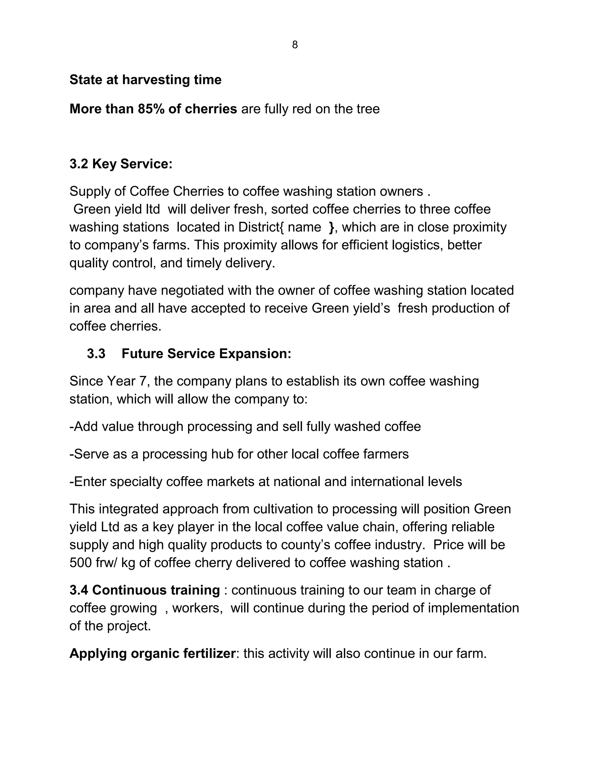 8
State at harvesting time
More than 85% of cherries are fully red on the tree
3.2 Key Service:
Supply of Coffee Cherries to coffee washing station owners .
Green yield ltd will deliver fresh, sorted coffee cherries to three coffee
washing stations located in District{ name }, which are in close proximity
to company’s farms. This proximity allows for efficient logistics, better
quality control, and timely delivery.
company have negotiated with the owner of coffee washing station located
in area and all have accepted to receive Green yield’s fresh production of
coffee cherries.
3.3 Future Service Expansion:
Since Year 7, the company plans to establish its own coffee washing
station, which will allow the company to:
-Add value through processing and sell fully washed coffee
-Serve as a processing hub for other local coffee farmers
-Enter specialty coffee markets at national and international levels
This integrated approach from cultivation to processing will position Green
yield Ltd as a key player in the local coffee value chain, offering reliable
supply and high quality products to county’s coffee industry. Price will be
500 frw/ kg of coffee cherry delivered to coffee washing station .
3.4 Continuous training : continuous training to our team in charge of
coffee growing , workers, will continue during the period of implementation
of the project.
Applying organic fertilizer: this activity will also continue in our farm.
 