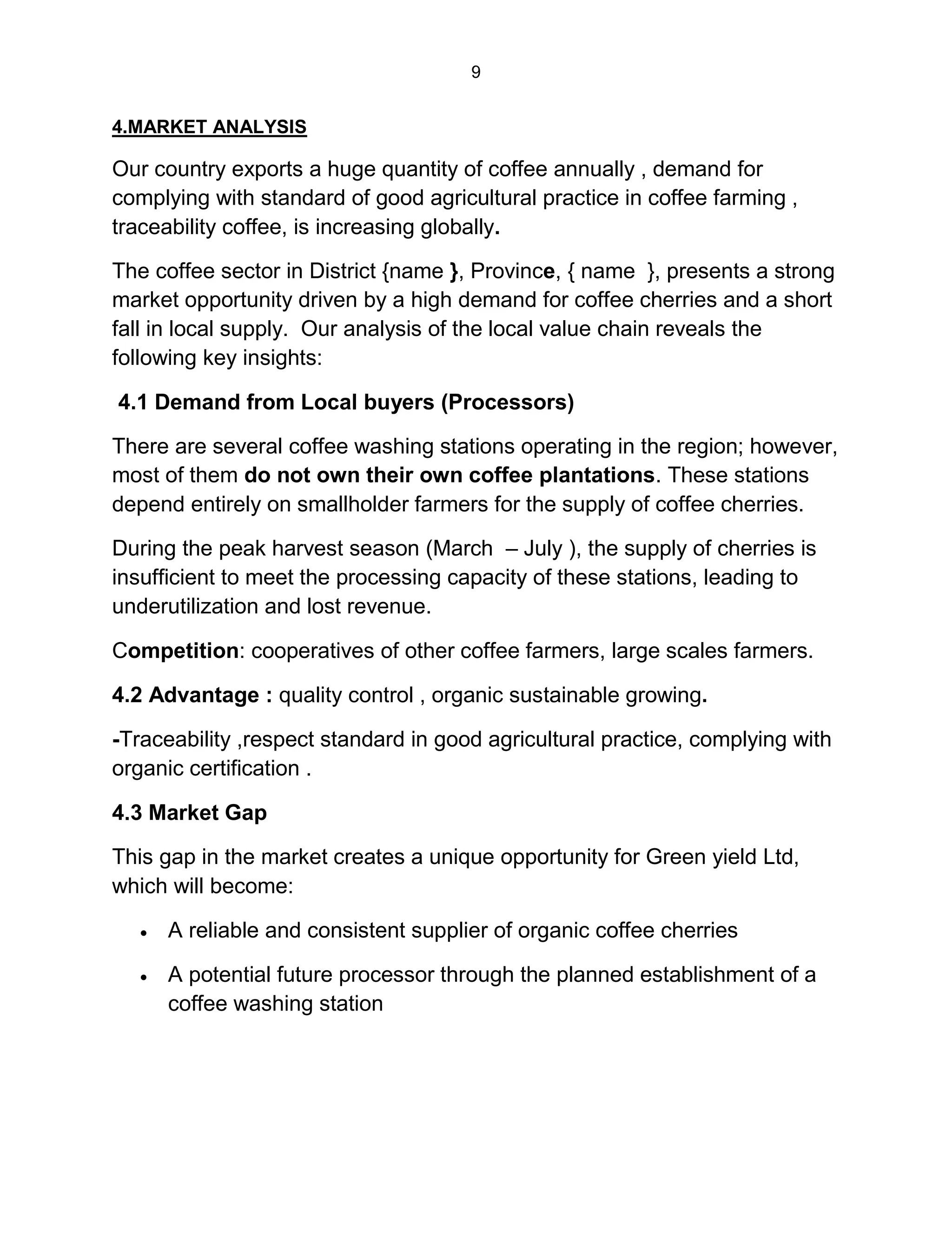 9
4.MARKET ANALYSIS
Our country exports a huge quantity of coffee annually , demand for
complying with standard of good agricultural practice in coffee farming ,
traceability coffee, is increasing globally.
The coffee sector in District {name }, Province, { name }, presents a strong
market opportunity driven by a high demand for coffee cherries and a short
fall in local supply. Our analysis of the local value chain reveals the
following key insights:
4.1 Demand from Local buyers (Processors)
There are several coffee washing stations operating in the region; however,
most of them do not own their own coffee plantations. These stations
depend entirely on smallholder farmers for the supply of coffee cherries.
During the peak harvest season (March – July ), the supply of cherries is
insufficient to meet the processing capacity of these stations, leading to
underutilization and lost revenue.
Competition: cooperatives of other coffee farmers, large scales farmers.
4.2 Advantage : quality control , organic sustainable growing.
-Traceability ,respect standard in good agricultural practice, complying with
organic certification .
4.3 Market Gap
This gap in the market creates a unique opportunity for Green yield Ltd,
which will become:
 A reliable and consistent supplier of organic coffee cherries
 A potential future processor through the planned establishment of a
coffee washing station
 