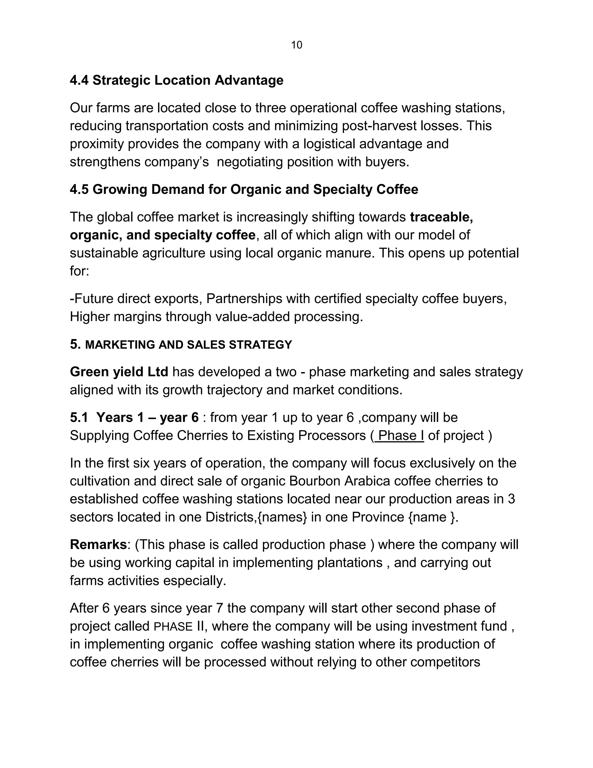 10
4.4 Strategic Location Advantage
Our farms are located close to three operational coffee washing stations,
reducing transportation costs and minimizing post-harvest losses. This
proximity provides the company with a logistical advantage and
strengthens company’s negotiating position with buyers.
4.5 Growing Demand for Organic and Specialty Coffee
The global coffee market is increasingly shifting towards traceable,
organic, and specialty coffee, all of which align with our model of
sustainable agriculture using local organic manure. This opens up potential
for:
-Future direct exports, Partnerships with certified specialty coffee buyers,
Higher margins through value-added processing.
5. MARKETING AND SALES STRATEGY
Green yield Ltd has developed a two - phase marketing and sales strategy
aligned with its growth trajectory and market conditions.
5.1 Years 1 – year 6 : from year 1 up to year 6 ,company will be
Supplying Coffee Cherries to Existing Processors ( Phase I of project )
In the first six years of operation, the company will focus exclusively on the
cultivation and direct sale of organic Bourbon Arabica coffee cherries to
established coffee washing stations located near our production areas in 3
sectors located in one Districts,{names} in one Province {name }.
Remarks: (This phase is called production phase ) where the company will
be using working capital in implementing plantations , and carrying out
farms activities especially.
After 6 years since year 7 the company will start other second phase of
project called PHASE II, where the company will be using investment fund ,
in implementing organic coffee washing station where its production of
coffee cherries will be processed without relying to other competitors
 