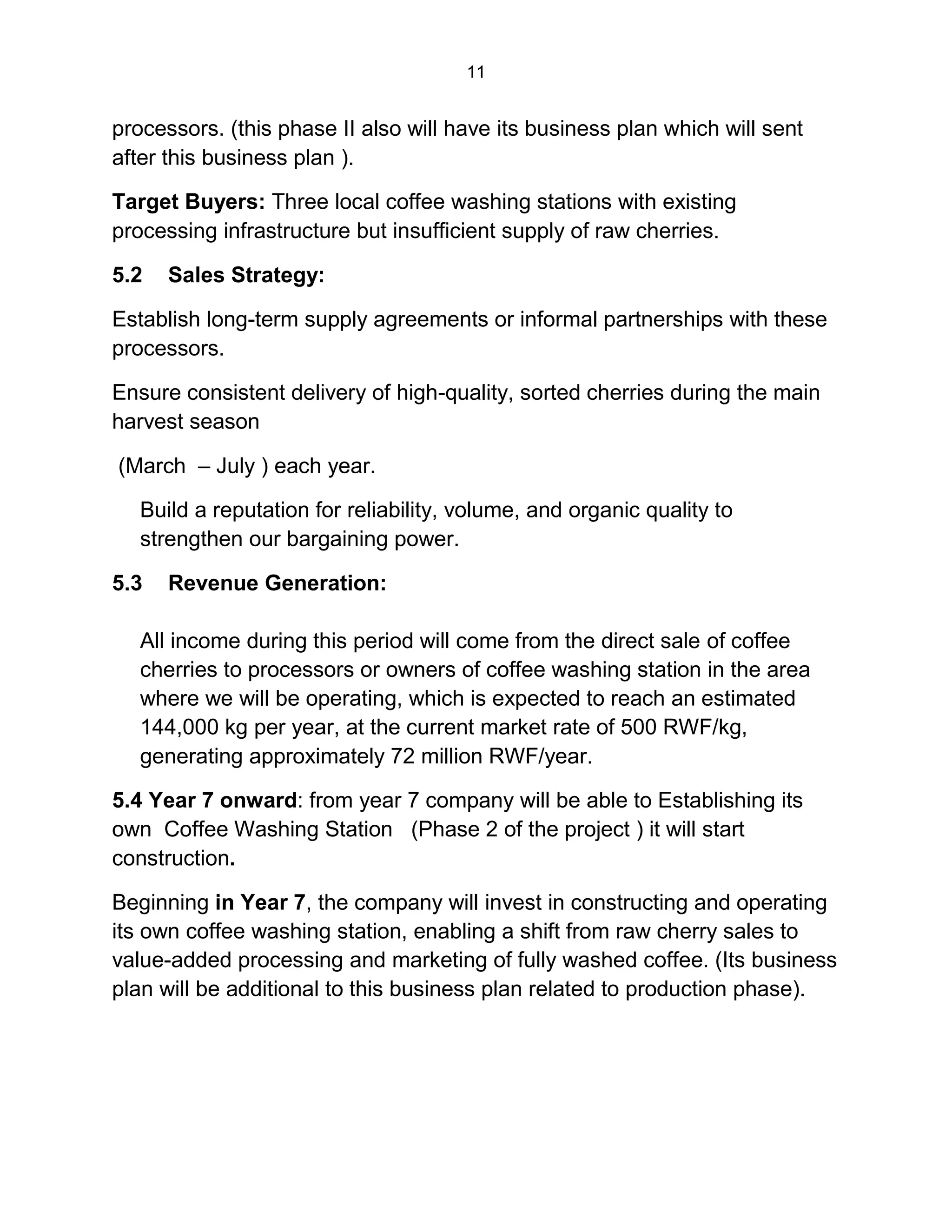 11
processors. (this phase II also will have its business plan which will sent
after this business plan ).
Target Buyers: Three local coffee washing stations with existing
processing infrastructure but insufficient supply of raw cherries.
5.2 Sales Strategy:
Establish long-term supply agreements or informal partnerships with these
processors.
Ensure consistent delivery of high-quality, sorted cherries during the main
harvest season
(March – July ) each year.
Build a reputation for reliability, volume, and organic quality to
strengthen our bargaining power.
5.3 Revenue Generation:
All income during this period will come from the direct sale of coffee
cherries to processors or owners of coffee washing station in the area
where we will be operating, which is expected to reach an estimated
144,000 kg per year, at the current market rate of 500 RWF/kg,
generating approximately 72 million RWF/year.
5.4 Year 7 onward: from year 7 company will be able to Establishing its
own Coffee Washing Station (Phase 2 of the project ) it will start
construction.
Beginning in Year 7, the company will invest in constructing and operating
its own coffee washing station, enabling a shift from raw cherry sales to
value-added processing and marketing of fully washed coffee. (Its business
plan will be additional to this business plan related to production phase).
 