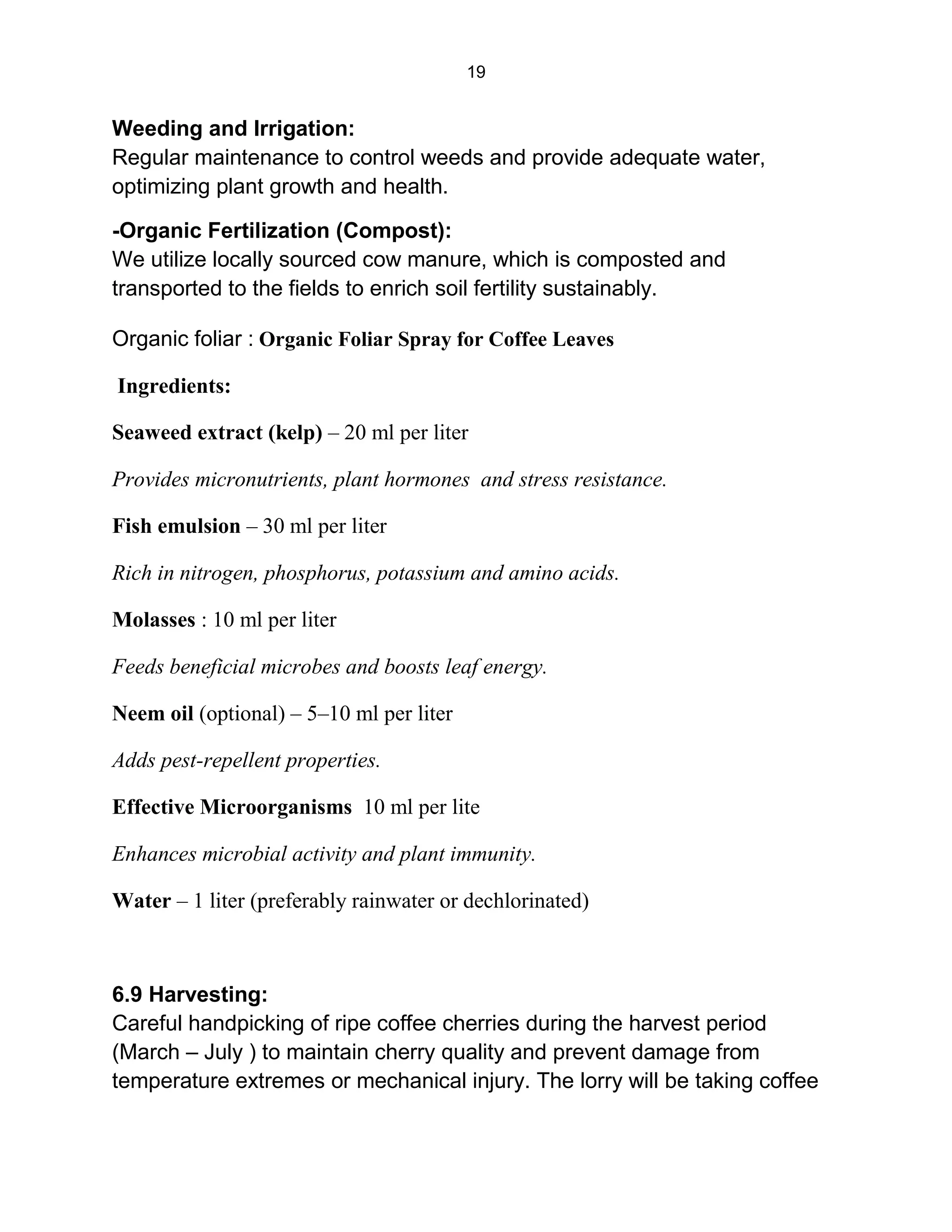 19
Weeding and Irrigation:
Regular maintenance to control weeds and provide adequate water,
optimizing plant growth and health.
-Organic Fertilization (Compost):
We utilize locally sourced cow manure, which is composted and
transported to the fields to enrich soil fertility sustainably.
Organic foliar : Organic Foliar Spray for Coffee Leaves
Ingredients:
Seaweed extract (kelp) – 20 ml per liter
Provides micronutrients, plant hormones and stress resistance.
Fish emulsion – 30 ml per liter
Rich in nitrogen, phosphorus, potassium and amino acids.
Molasses : 10 ml per liter
Feeds beneficial microbes and boosts leaf energy.
Neem oil (optional) – 5–10 ml per liter
Adds pest-repellent properties.
Effective Microorganisms 10 ml per lite
Enhances microbial activity and plant immunity.
Water – 1 liter (preferably rainwater or dechlorinated)
6.9 Harvesting:
Careful handpicking of ripe coffee cherries during the harvest period
(March – July ) to maintain cherry quality and prevent damage from
temperature extremes or mechanical injury. The lorry will be taking coffee
 