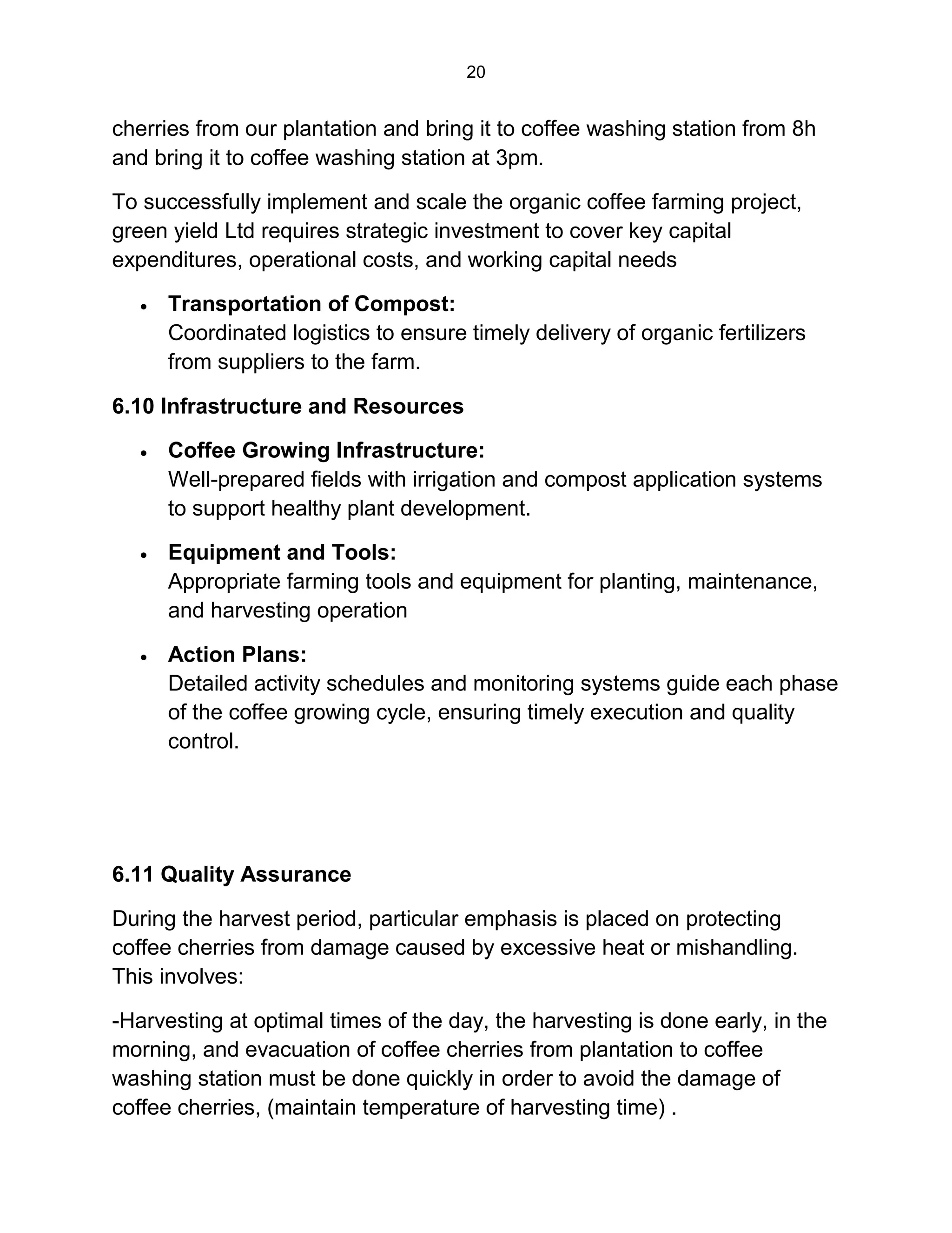 20
cherries from our plantation and bring it to coffee washing station from 8h
and bring it to coffee washing station at 3pm.
To successfully implement and scale the organic coffee farming project,
green yield Ltd requires strategic investment to cover key capital
expenditures, operational costs, and working capital needs
 Transportation of Compost:
Coordinated logistics to ensure timely delivery of organic fertilizers
from suppliers to the farm.
6.10 Infrastructure and Resources
 Coffee Growing Infrastructure:
Well-prepared fields with irrigation and compost application systems
to support healthy plant development.
 Equipment and Tools:
Appropriate farming tools and equipment for planting, maintenance,
and harvesting operation
 Action Plans:
Detailed activity schedules and monitoring systems guide each phase
of the coffee growing cycle, ensuring timely execution and quality
control.
6.11 Quality Assurance
During the harvest period, particular emphasis is placed on protecting
coffee cherries from damage caused by excessive heat or mishandling.
This involves:
-Harvesting at optimal times of the day, the harvesting is done early, in the
morning, and evacuation of coffee cherries from plantation to coffee
washing station must be done quickly in order to avoid the damage of
coffee cherries, (maintain temperature of harvesting time) .
 