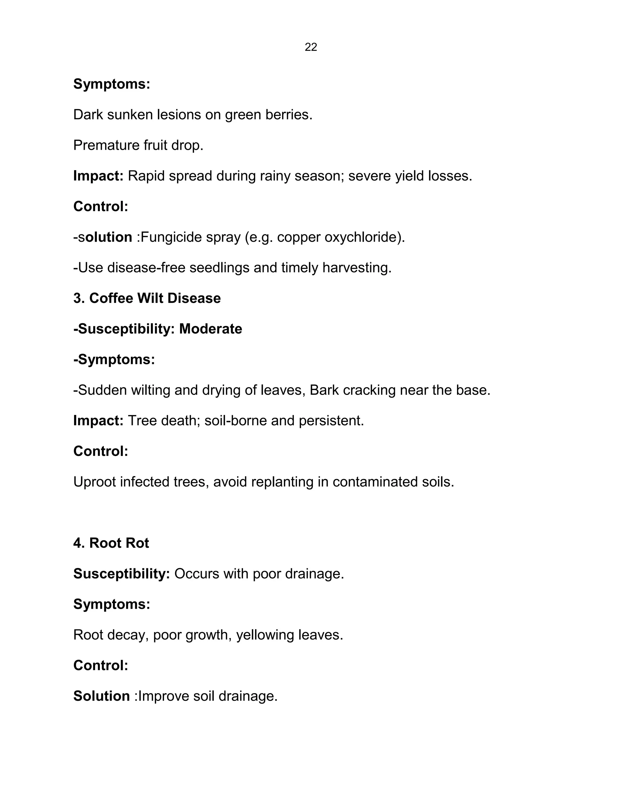 22
Symptoms:
Dark sunken lesions on green berries.
Premature fruit drop.
Impact: Rapid spread during rainy season; severe yield losses.
Control:
-solution :Fungicide spray (e.g. copper oxychloride).
-Use disease-free seedlings and timely harvesting.
3. Coffee Wilt Disease
-Susceptibility: Moderate
-Symptoms:
-Sudden wilting and drying of leaves, Bark cracking near the base.
Impact: Tree death; soil-borne and persistent.
Control:
Uproot infected trees, avoid replanting in contaminated soils.
4. Root Rot
Susceptibility: Occurs with poor drainage.
Symptoms:
Root decay, poor growth, yellowing leaves.
Control:
Solution :Improve soil drainage.
 