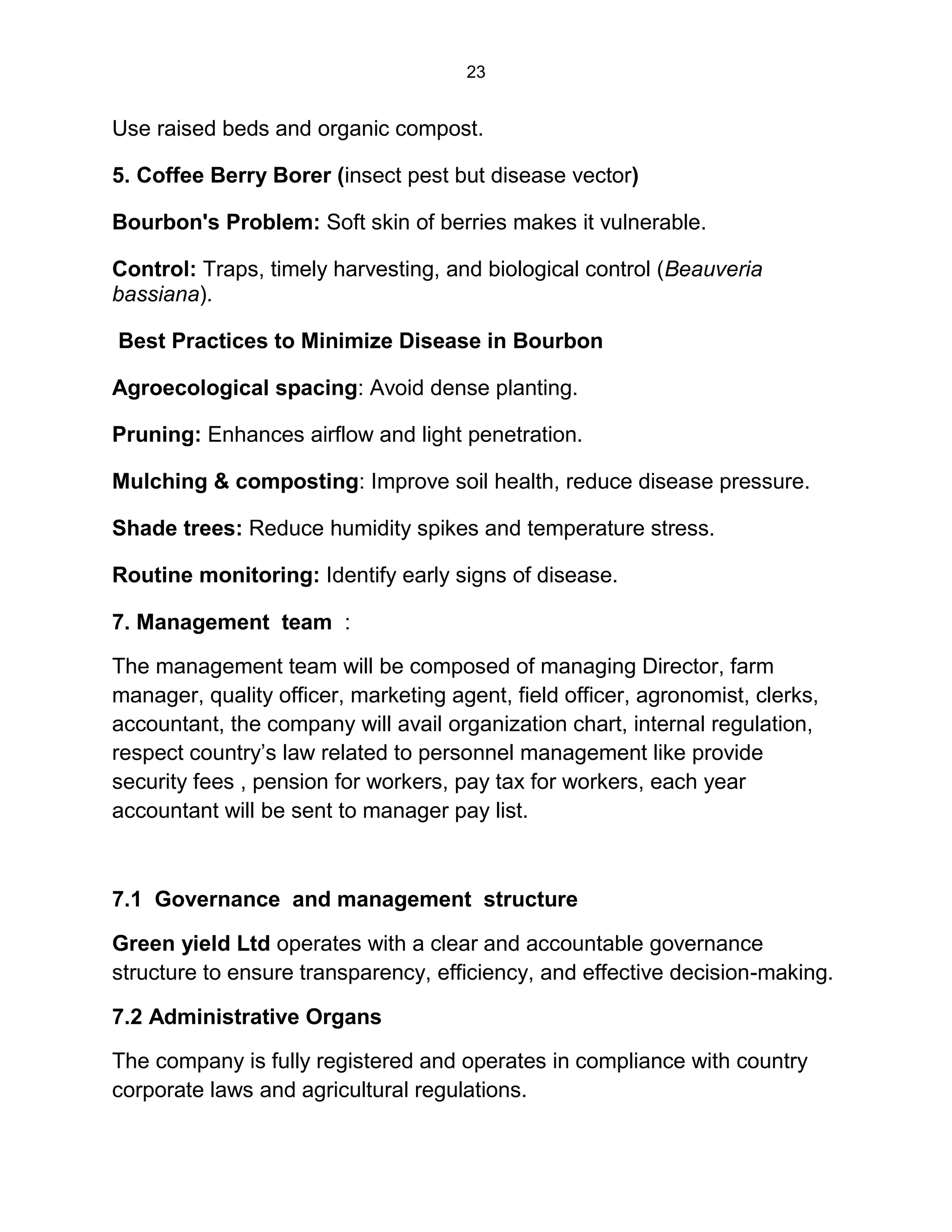 23
Use raised beds and organic compost.
5. Coffee Berry Borer (insect pest but disease vector)
Bourbon's Problem: Soft skin of berries makes it vulnerable.
Control: Traps, timely harvesting, and biological control (Beauveria
bassiana).
Best Practices to Minimize Disease in Bourbon
Agroecological spacing: Avoid dense planting.
Pruning: Enhances airflow and light penetration.
Mulching & composting: Improve soil health, reduce disease pressure.
Shade trees: Reduce humidity spikes and temperature stress.
Routine monitoring: Identify early signs of disease.
7. Management team :
The management team will be composed of managing Director, farm
manager, quality officer, marketing agent, field officer, agronomist, clerks,
accountant, the company will avail organization chart, internal regulation,
respect country’s law related to personnel management like provide
security fees , pension for workers, pay tax for workers, each year
accountant will be sent to manager pay list.
7.1 Governance and management structure
Green yield Ltd operates with a clear and accountable governance
structure to ensure transparency, efficiency, and effective decision-making.
7.2 Administrative Organs
The company is fully registered and operates in compliance with country
corporate laws and agricultural regulations.
 