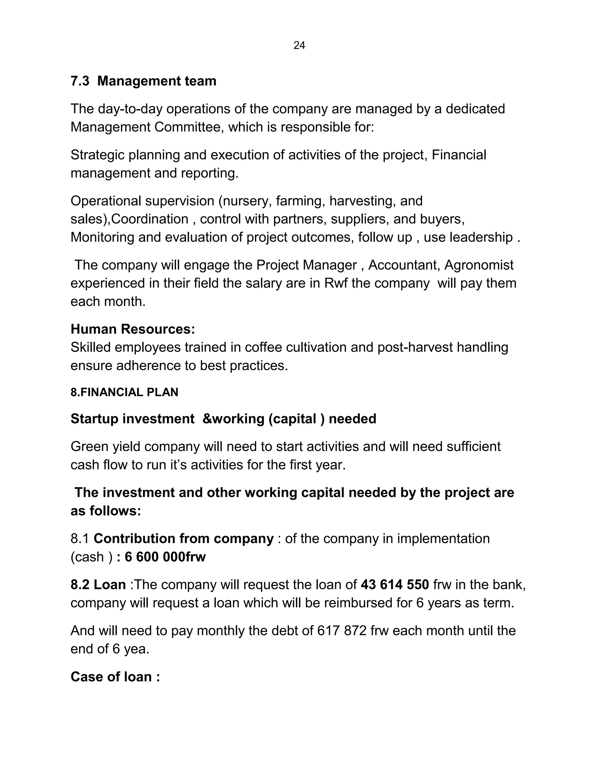 24
7.3 Management team
The day-to-day operations of the company are managed by a dedicated
Management Committee, which is responsible for:
Strategic planning and execution of activities of the project, Financial
management and reporting.
Operational supervision (nursery, farming, harvesting, and
sales),Coordination , control with partners, suppliers, and buyers,
Monitoring and evaluation of project outcomes, follow up , use leadership .
The company will engage the Project Manager , Accountant, Agronomist
experienced in their field the salary are in Rwf the company will pay them
each month.
Human Resources:
Skilled employees trained in coffee cultivation and post-harvest handling
ensure adherence to best practices.
8.FINANCIAL PLAN
Startup investment &working (capital ) needed
Green yield company will need to start activities and will need sufficient
cash flow to run it’s activities for the first year.
The investment and other working capital needed by the project are
as follows:
8.1 Contribution from company : of the company in implementation
(cash ) : 6 600 000frw
8.2 Loan :The company will request the loan of 43 614 550 frw in the bank,
company will request a loan which will be reimbursed for 6 years as term.
And will need to pay monthly the debt of 617 872 frw each month until the
end of 6 yea.
Case of loan :
 