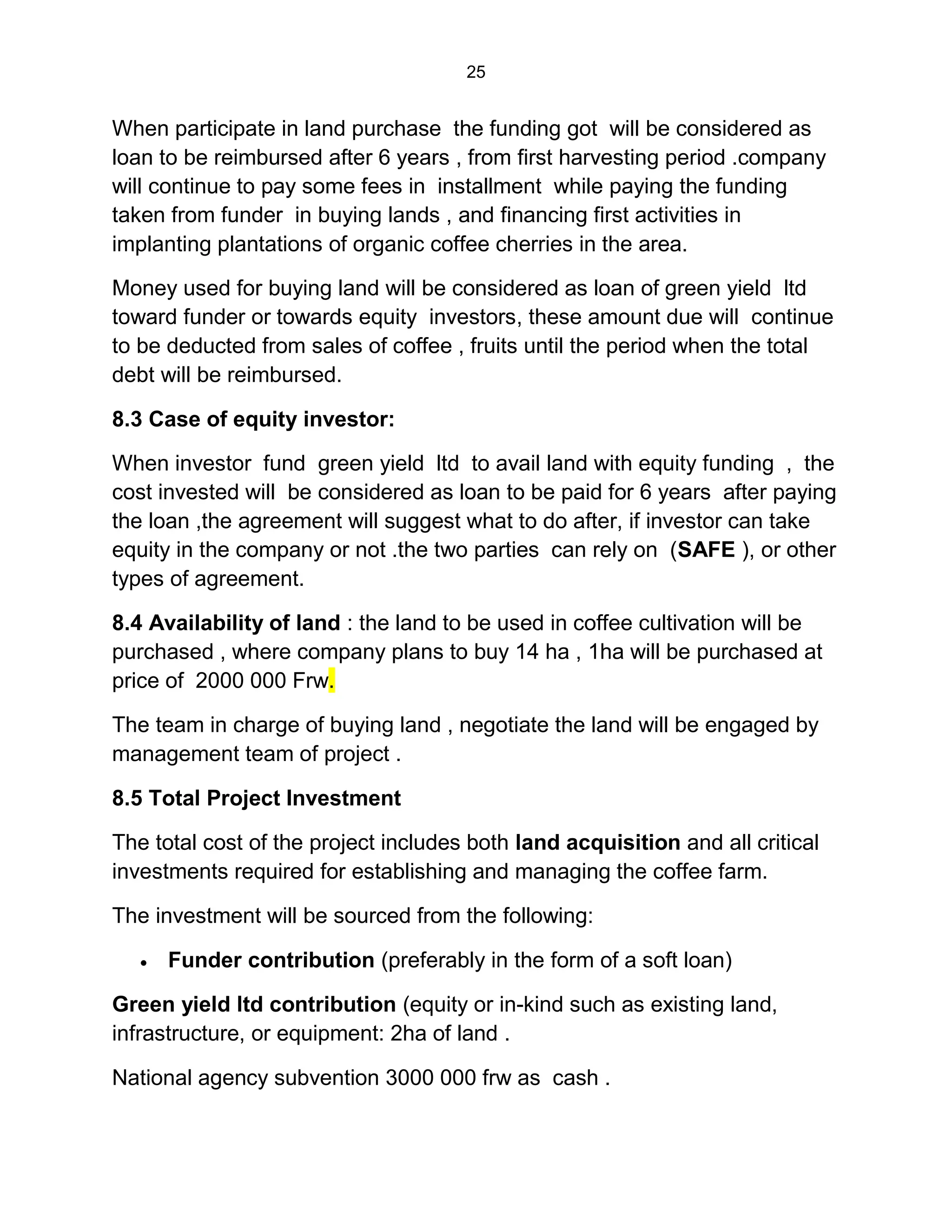 25
When participate in land purchase the funding got will be considered as
loan to be reimbursed after 6 years , from first harvesting period .company
will continue to pay some fees in installment while paying the funding
taken from funder in buying lands , and financing first activities in
implanting plantations of organic coffee cherries in the area.
Money used for buying land will be considered as loan of green yield ltd
toward funder or towards equity investors, these amount due will continue
to be deducted from sales of coffee , fruits until the period when the total
debt will be reimbursed.
8.3 Case of equity investor:
When investor fund green yield ltd to avail land with equity funding , the
cost invested will be considered as loan to be paid for 6 years after paying
the loan ,the agreement will suggest what to do after, if investor can take
equity in the company or not .the two parties can rely on (SAFE ), or other
types of agreement.
8.4 Availability of land : the land to be used in coffee cultivation will be
purchased , where company plans to buy 14 ha , 1ha will be purchased at
price of 2000 000 Frw.
The team in charge of buying land , negotiate the land will be engaged by
management team of project .
8.5 Total Project Investment
The total cost of the project includes both land acquisition and all critical
investments required for establishing and managing the coffee farm.
The investment will be sourced from the following:
 Funder contribution (preferably in the form of a soft loan)
Green yield ltd contribution (equity or in-kind such as existing land,
infrastructure, or equipment: 2ha of land .
National agency subvention 3000 000 frw as cash .
 
