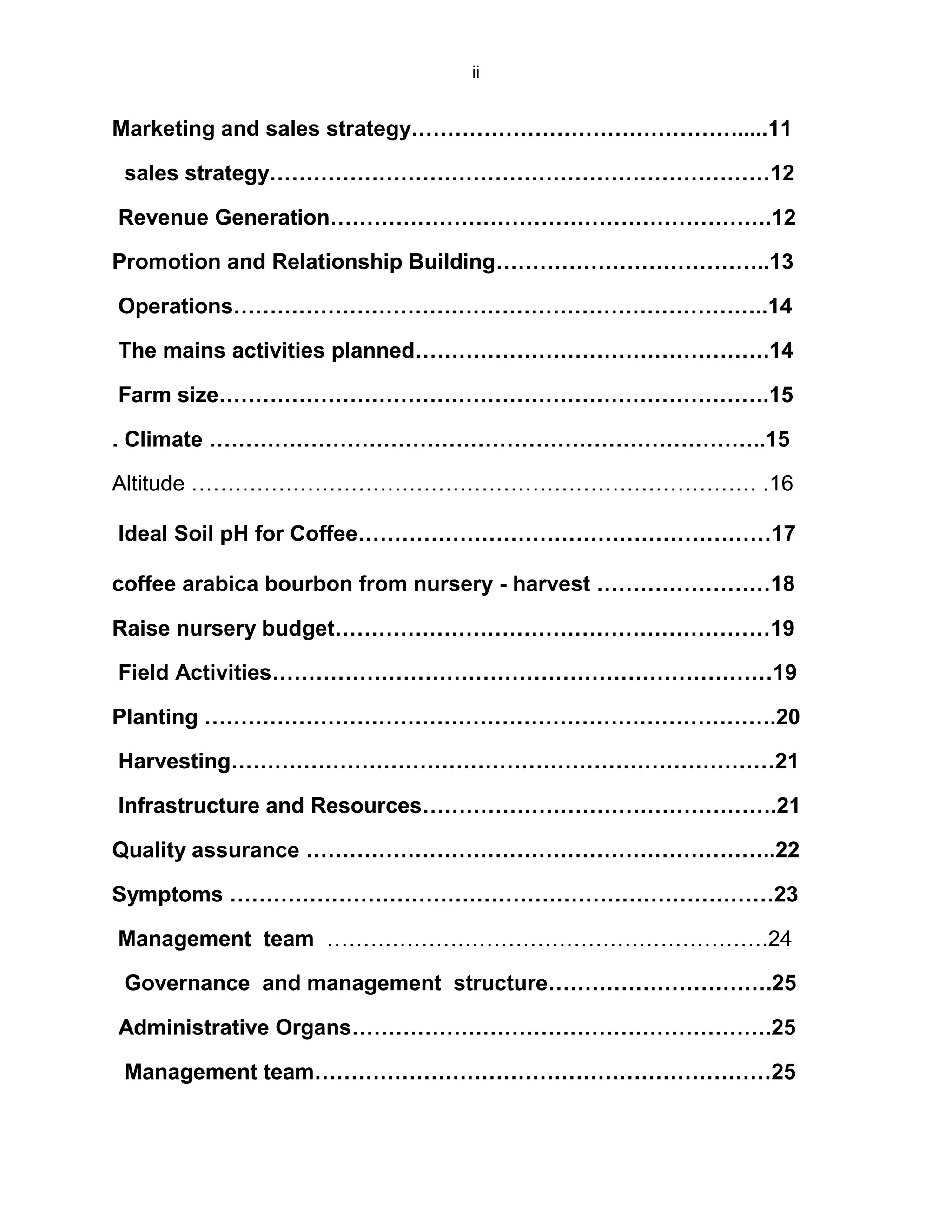 ii
Marketing and sales strategy……………………………………….....11
sales strategy……………………………………………………………12
Revenue Generation…………………………………………………….12
Promotion and Relationship Building………………………………..13
Operations………………………………………………………………..14
The mains activities planned………………………………………….14
Farm size………………………………………………………………….15
. Climate …………………………………………………………………..15
Altitude …………………………………………………………………… .16
Ideal Soil pH for Coffee…………………………………………………17
coffee arabica bourbon from nursery - harvest ……………………18
Raise nursery budget……………………………………………………19
Field Activities……………………………………………………………19
Planting …………………………………………………………………….20
Harvesting…………………………………………………………………21
Infrastructure and Resources………………………………………….21
Quality assurance ………………………………………………………..22
Symptoms …………………………………………………………………23
Management team …………………………………………………….24
Governance and management structure………………………….25
Administrative Organs………………………………………………….25
Management team………………………………………………………25
 
