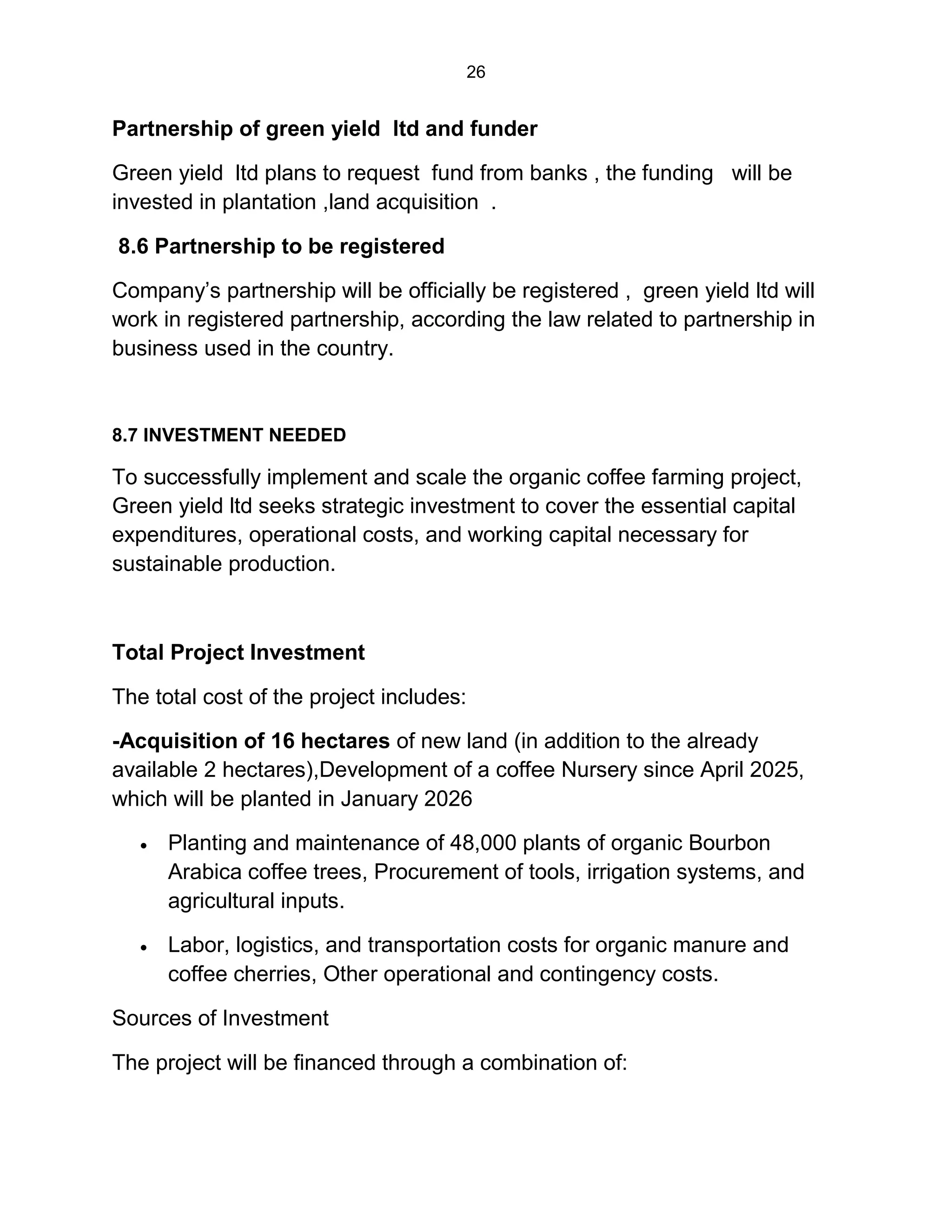 26
Partnership of green yield ltd and funder
Green yield ltd plans to request fund from banks , the funding will be
invested in plantation ,land acquisition .
8.6 Partnership to be registered
Company’s partnership will be officially be registered , green yield ltd will
work in registered partnership, according the law related to partnership in
business used in the country.
8.7 INVESTMENT NEEDED
To successfully implement and scale the organic coffee farming project,
Green yield ltd seeks strategic investment to cover the essential capital
expenditures, operational costs, and working capital necessary for
sustainable production.
Total Project Investment
The total cost of the project includes:
-Acquisition of 16 hectares of new land (in addition to the already
available 2 hectares),Development of a coffee Nursery since April 2025,
which will be planted in January 2026
 Planting and maintenance of 48,000 plants of organic Bourbon
Arabica coffee trees, Procurement of tools, irrigation systems, and
agricultural inputs.
 Labor, logistics, and transportation costs for organic manure and
coffee cherries, Other operational and contingency costs.
Sources of Investment
The project will be financed through a combination of:
 