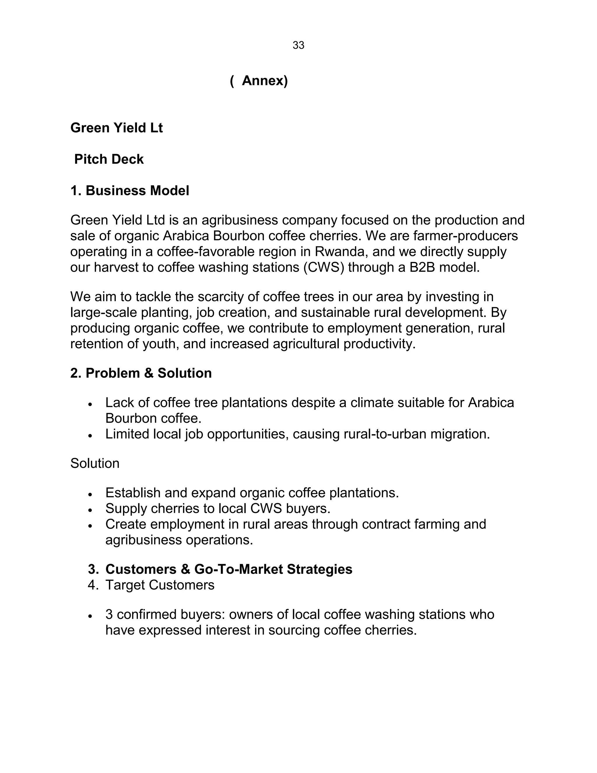 33
( Annex)
Green Yield Lt
Pitch Deck
1. Business Model
Green Yield Ltd is an agribusiness company focused on the production and
sale of organic Arabica Bourbon coffee cherries. We are farmer-producers
operating in a coffee-favorable region in Rwanda, and we directly supply
our harvest to coffee washing stations (CWS) through a B2B model.
We aim to tackle the scarcity of coffee trees in our area by investing in
large-scale planting, job creation, and sustainable rural development. By
producing organic coffee, we contribute to employment generation, rural
retention of youth, and increased agricultural productivity.
2. Problem & Solution
 Lack of coffee tree plantations despite a climate suitable for Arabica
Bourbon coffee.
 Limited local job opportunities, causing rural-to-urban migration.
Solution
 Establish and expand organic coffee plantations.
 Supply cherries to local CWS buyers.
 Create employment in rural areas through contract farming and
agribusiness operations.
3. Customers & Go-To-Market Strategies
4. Target Customers
 3 confirmed buyers: owners of local coffee washing stations who
have expressed interest in sourcing coffee cherries.
 