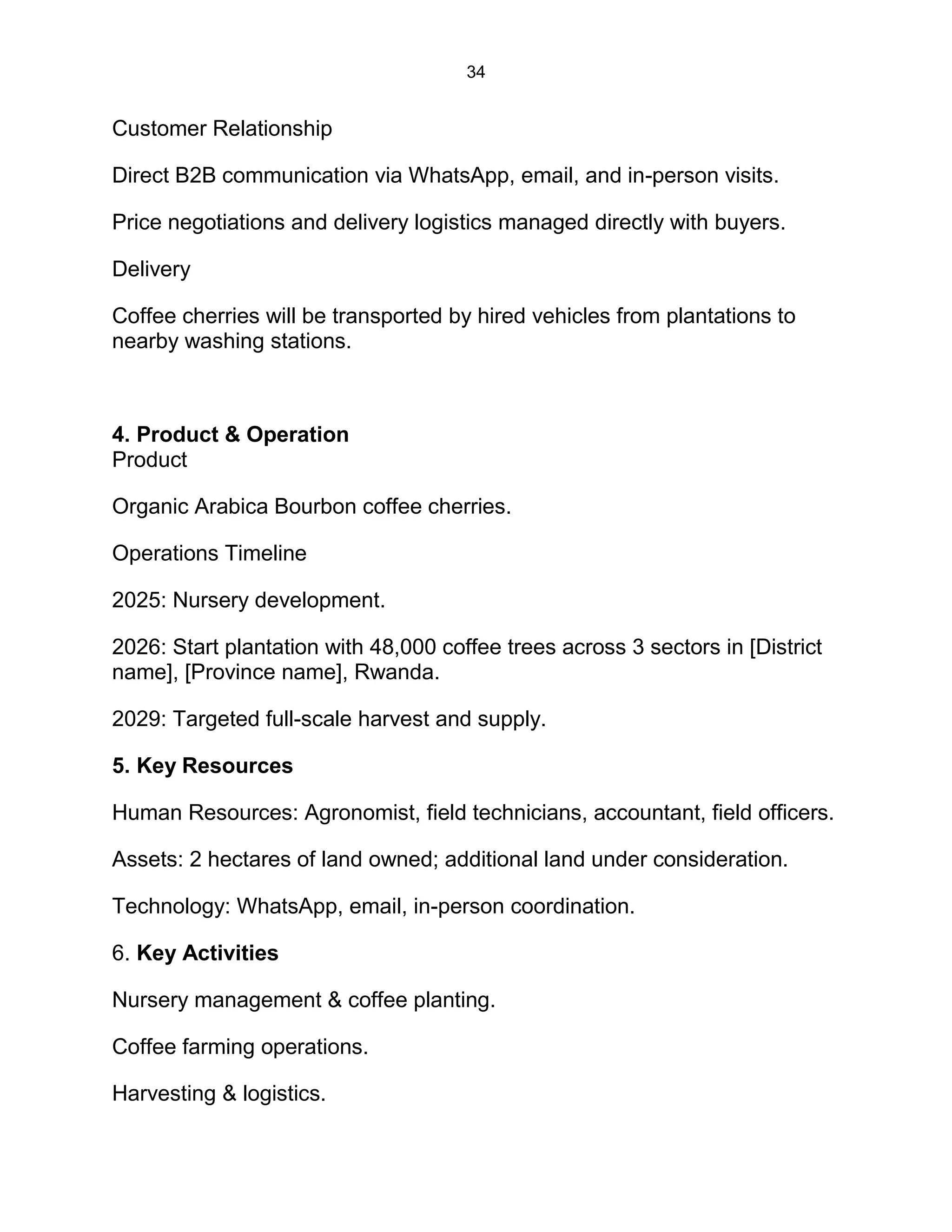 34
Customer Relationship
Direct B2B communication via WhatsApp, email, and in-person visits.
Price negotiations and delivery logistics managed directly with buyers.
Delivery
Coffee cherries will be transported by hired vehicles from plantations to
nearby washing stations.
4. Product & Operation
Product
Organic Arabica Bourbon coffee cherries.
Operations Timeline
2025: Nursery development.
2026: Start plantation with 48,000 coffee trees across 3 sectors in [District
name], [Province name], Rwanda.
2029: Targeted full-scale harvest and supply.
5. Key Resources
Human Resources: Agronomist, field technicians, accountant, field officers.
Assets: 2 hectares of land owned; additional land under consideration.
Technology: WhatsApp, email, in-person coordination.
6. Key Activities
Nursery management & coffee planting.
Coffee farming operations.
Harvesting & logistics.
 