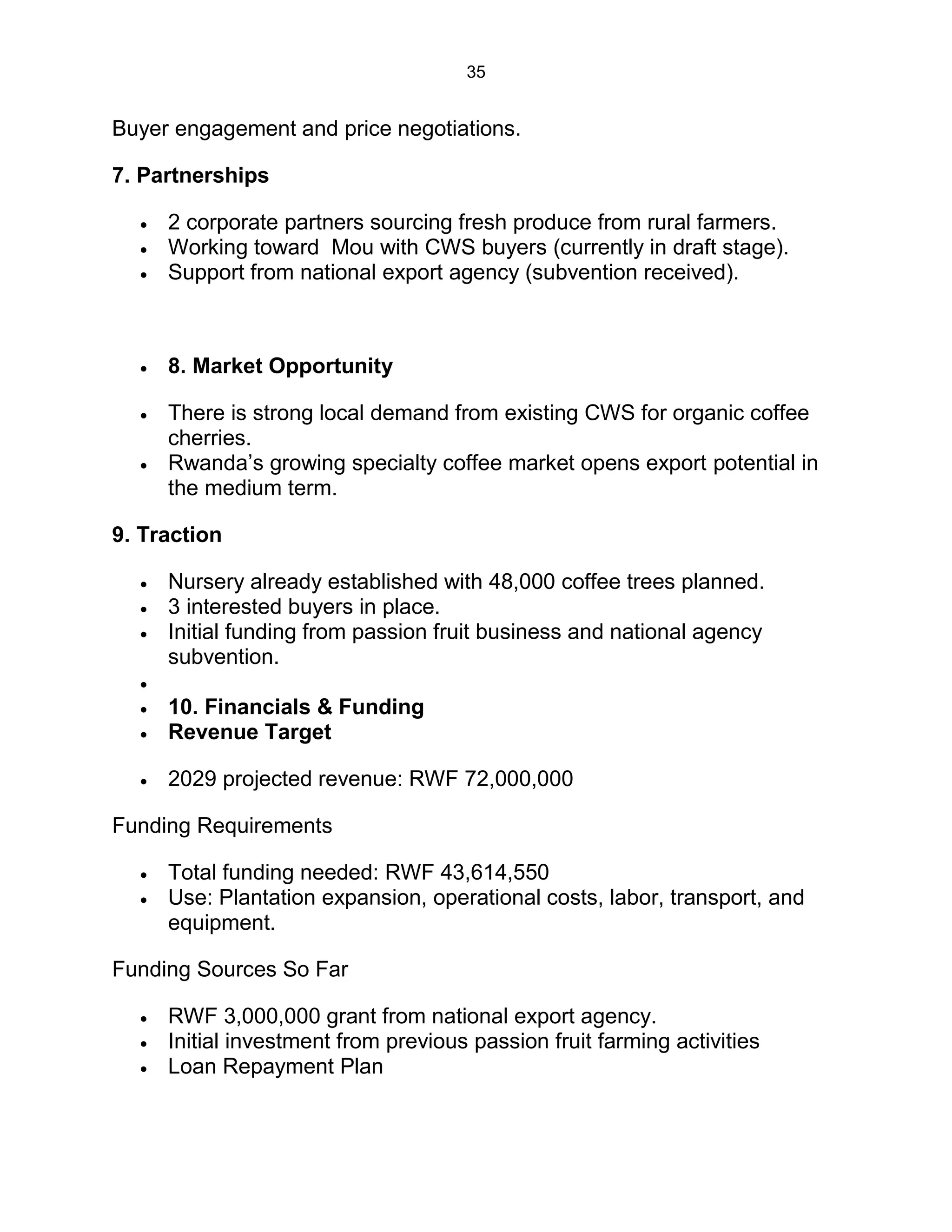 35
Buyer engagement and price negotiations.
7. Partnerships
 2 corporate partners sourcing fresh produce from rural farmers.
 Working toward Mou with CWS buyers (currently in draft stage).
 Support from national export agency (subvention received).
 8. Market Opportunity
 There is strong local demand from existing CWS for organic coffee
cherries.
 Rwanda’s growing specialty coffee market opens export potential in
the medium term.
9. Traction
 Nursery already established with 48,000 coffee trees planned.
 3 interested buyers in place.
 Initial funding from passion fruit business and national agency
subvention.

 10. Financials & Funding
 Revenue Target
 2029 projected revenue: RWF 72,000,000
Funding Requirements
 Total funding needed: RWF 43,614,550
 Use: Plantation expansion, operational costs, labor, transport, and
equipment.
Funding Sources So Far
 RWF 3,000,000 grant from national export agency.
 Initial investment from previous passion fruit farming activities
 Loan Repayment Plan
 