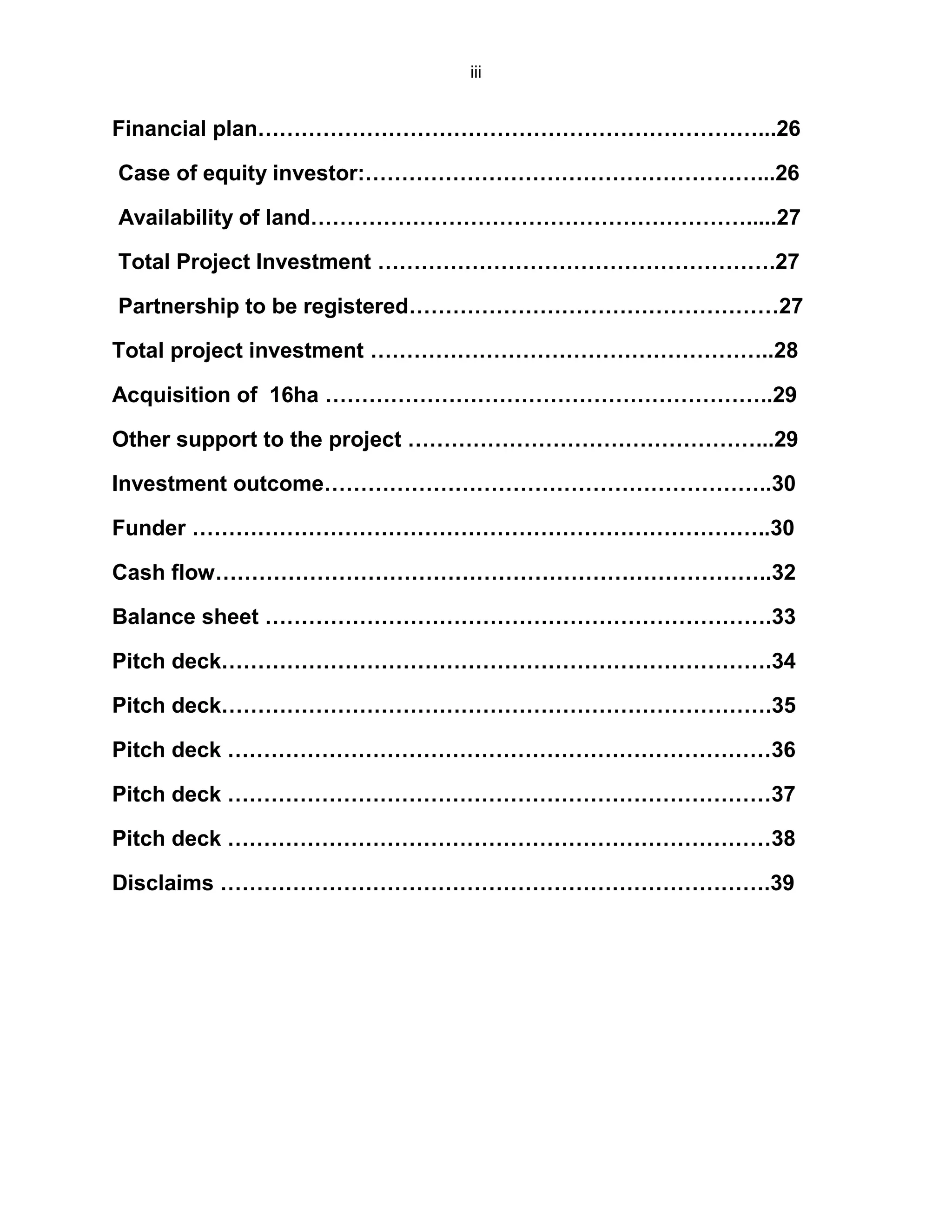 iii
Financial plan……………………………………………………………...26
Case of equity investor:………………………………………………...26
Availability of land…………………………………………………….....27
Total Project Investment ……………………………………………….27
Partnership to be registered……………………………………………27
Total project investment ………………………………………………..28
Acquisition of 16ha ……………………………………………………..29
Other support to the project …………………………………………...29
Investment outcome……………………………………………………..30
Funder ……………………………………………………………………..30
Cash flow…………………………………………………………………..32
Balance sheet …………………………………………………………….33
Pitch deck………………………………………………………………….34
Pitch deck………………………………………………………………….35
Pitch deck …………………………………………………………………36
Pitch deck …………………………………………………………………37
Pitch deck …………………………………………………………………38
Disclaims ………………………………………………………………….39
 