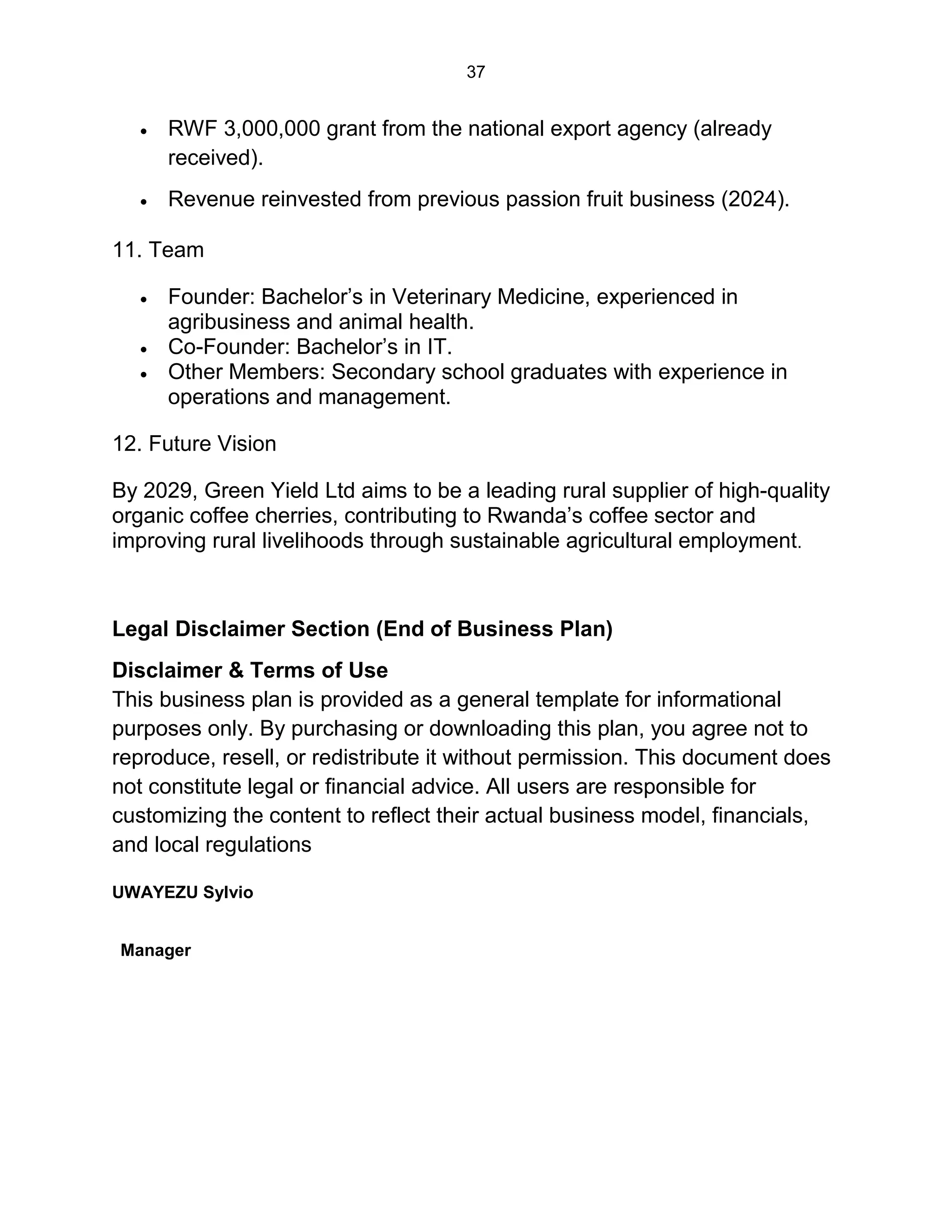 37
 RWF 3,000,000 grant from the national export agency (already
received).
 Revenue reinvested from previous passion fruit business (2024).
11. Team
 Founder: Bachelor’s in Veterinary Medicine, experienced in
agribusiness and animal health.
 Co-Founder: Bachelor’s in IT.
 Other Members: Secondary school graduates with experience in
operations and management.
12. Future Vision
By 2029, Green Yield Ltd aims to be a leading rural supplier of high-quality
organic coffee cherries, contributing to Rwanda’s coffee sector and
improving rural livelihoods through sustainable agricultural employment.
Legal Disclaimer Section (End of Business Plan)
Disclaimer & Terms of Use
This business plan is provided as a general template for informational
purposes only. By purchasing or downloading this plan, you agree not to
reproduce, resell, or redistribute it without permission. This document does
not constitute legal or financial advice. All users are responsible for
customizing the content to reflect their actual business model, financials,
and local regulations
UWAYEZU Sylvio
Manager
 
