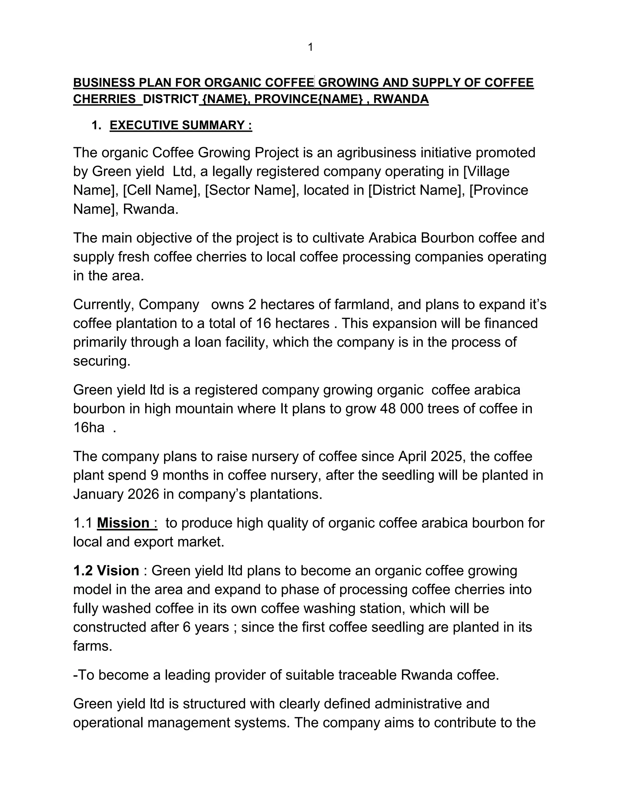 1
BUSINESS PLAN FOR ORGANIC COFFEE GROWING AND SUPPLY OF COFFEE
CHERRIES DISTRICT {NAME}, PROVINCE{NAME} , RWANDA
1. EXECUTIVE SUMMARY :
The organic Coffee Growing Project is an agribusiness initiative promoted
by Green yield Ltd, a legally registered company operating in [Village
Name], [Cell Name], [Sector Name], located in [District Name], [Province
Name], Rwanda.
The main objective of the project is to cultivate Arabica Bourbon coffee and
supply fresh coffee cherries to local coffee processing companies operating
in the area.
Currently, Company owns 2 hectares of farmland, and plans to expand it’s
coffee plantation to a total of 16 hectares . This expansion will be financed
primarily through a loan facility, which the company is in the process of
securing.
Green yield ltd is a registered company growing organic coffee arabica
bourbon in high mountain where It plans to grow 48 000 trees of coffee in
16ha .
The company plans to raise nursery of coffee since April 2025, the coffee
plant spend 9 months in coffee nursery, after the seedling will be planted in
January 2026 in company’s plantations.
1.1 Mission : to produce high quality of organic coffee arabica bourbon for
local and export market.
1.2 Vision : Green yield ltd plans to become an organic coffee growing
model in the area and expand to phase of processing coffee cherries into
fully washed coffee in its own coffee washing station, which will be
constructed after 6 years ; since the first coffee seedling are planted in its
farms.
-To become a leading provider of suitable traceable Rwanda coffee.
Green yield ltd is structured with clearly defined administrative and
operational management systems. The company aims to contribute to the
 