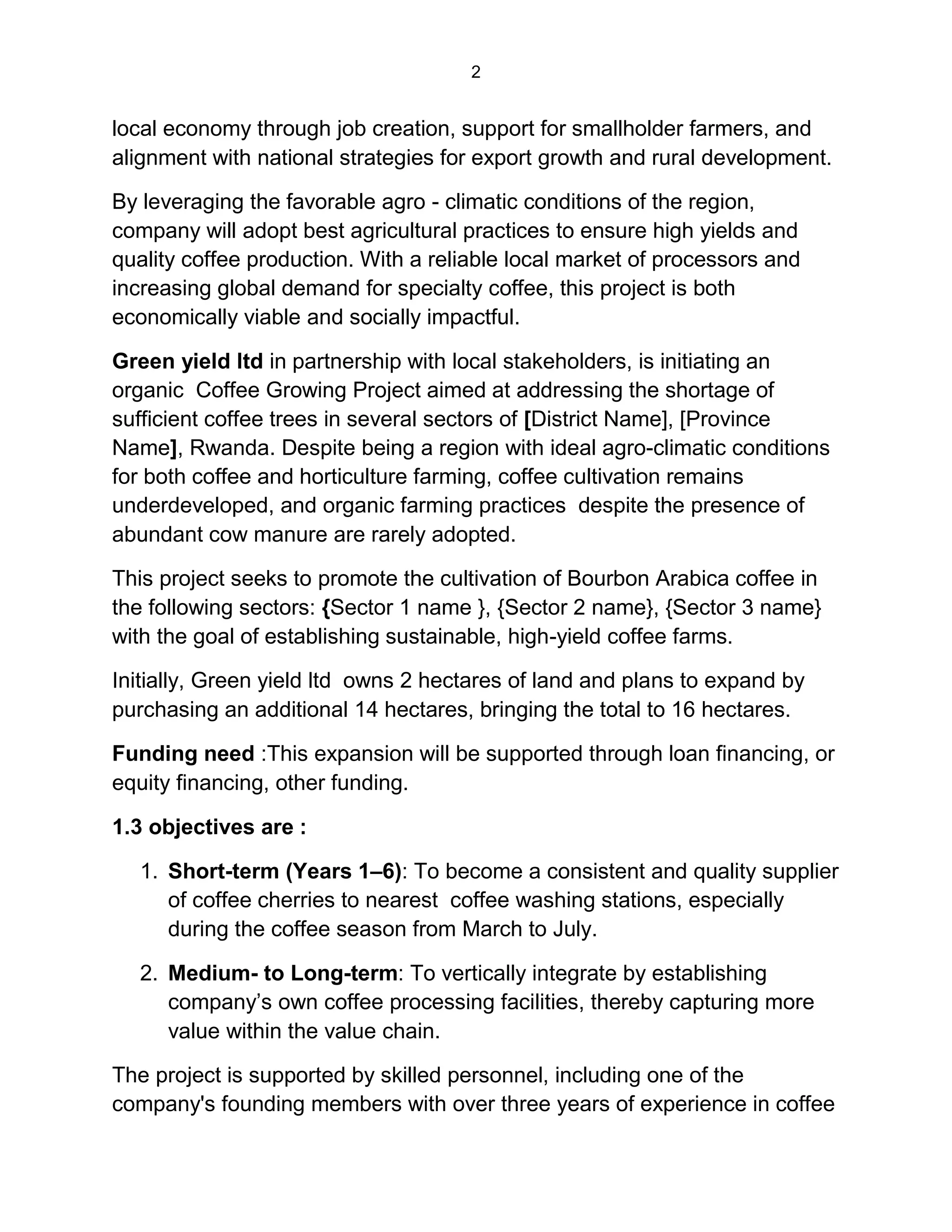 2
local economy through job creation, support for smallholder farmers, and
alignment with national strategies for export growth and rural development.
By leveraging the favorable agro - climatic conditions of the region,
company will adopt best agricultural practices to ensure high yields and
quality coffee production. With a reliable local market of processors and
increasing global demand for specialty coffee, this project is both
economically viable and socially impactful.
Green yield ltd in partnership with local stakeholders, is initiating an
organic Coffee Growing Project aimed at addressing the shortage of
sufficient coffee trees in several sectors of [District Name], [Province
Name], Rwanda. Despite being a region with ideal agro-climatic conditions
for both coffee and horticulture farming, coffee cultivation remains
underdeveloped, and organic farming practices despite the presence of
abundant cow manure are rarely adopted.
This project seeks to promote the cultivation of Bourbon Arabica coffee in
the following sectors: {Sector 1 name }, {Sector 2 name}, {Sector 3 name}
with the goal of establishing sustainable, high-yield coffee farms.
Initially, Green yield ltd owns 2 hectares of land and plans to expand by
purchasing an additional 14 hectares, bringing the total to 16 hectares.
Funding need :This expansion will be supported through loan financing, or
equity financing, other funding.
1.3 objectives are :
1. Short-term (Years 1–6): To become a consistent and quality supplier
of coffee cherries to nearest coffee washing stations, especially
during the coffee season from March to July.
2. Medium- to Long-term: To vertically integrate by establishing
company’s own coffee processing facilities, thereby capturing more
value within the value chain.
The project is supported by skilled personnel, including one of the
company's founding members with over three years of experience in coffee
 