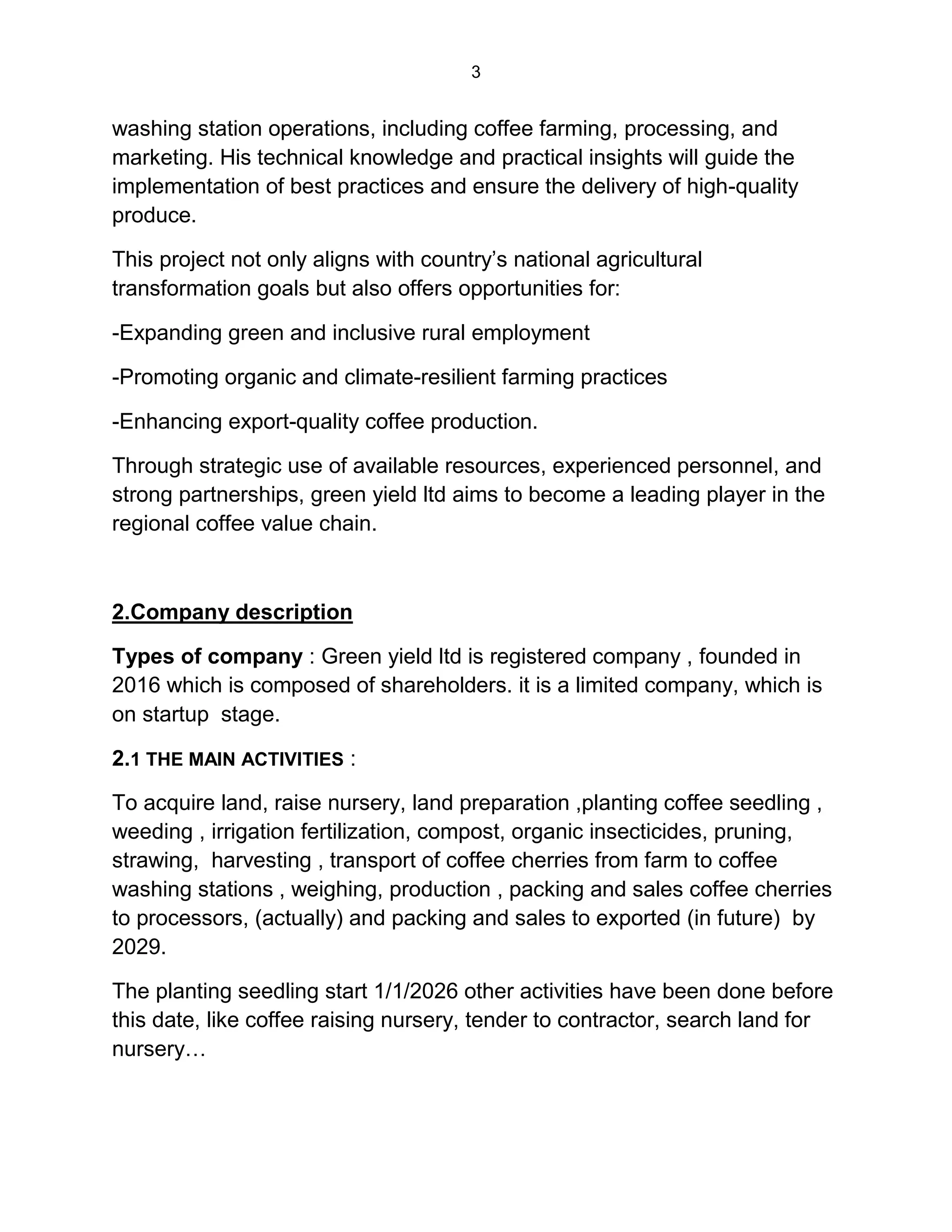3
washing station operations, including coffee farming, processing, and
marketing. His technical knowledge and practical insights will guide the
implementation of best practices and ensure the delivery of high-quality
produce.
This project not only aligns with country’s national agricultural
transformation goals but also offers opportunities for:
-Expanding green and inclusive rural employment
-Promoting organic and climate-resilient farming practices
-Enhancing export-quality coffee production.
Through strategic use of available resources, experienced personnel, and
strong partnerships, green yield ltd aims to become a leading player in the
regional coffee value chain.
2.Company description
Types of company : Green yield ltd is registered company , founded in
2016 which is composed of shareholders. it is a limited company, which is
on startup stage.
2.1 THE MAIN ACTIVITIES :
To acquire land, raise nursery, land preparation ,planting coffee seedling ,
weeding , irrigation fertilization, compost, organic insecticides, pruning,
strawing, harvesting , transport of coffee cherries from farm to coffee
washing stations , weighing, production , packing and sales coffee cherries
to processors, (actually) and packing and sales to exported (in future) by
2029.
The planting seedling start 1/1/2026 other activities have been done before
this date, like coffee raising nursery, tender to contractor, search land for
nursery…
 
