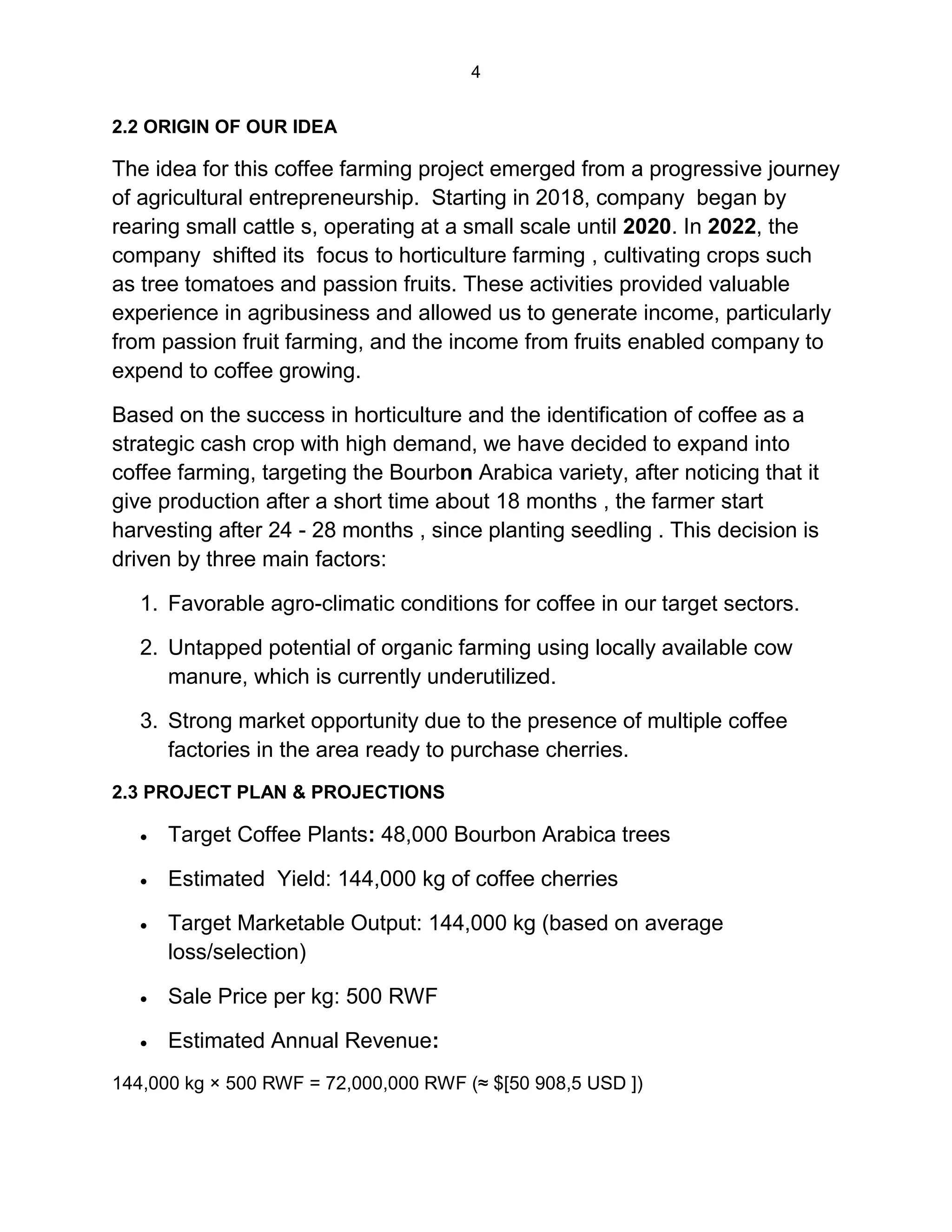 4
2.2 ORIGIN OF OUR IDEA
The idea for this coffee farming project emerged from a progressive journey
of agricultural entrepreneurship. Starting in 2018, company began by
rearing small cattle s, operating at a small scale until 2020. In 2022, the
company shifted its focus to horticulture farming , cultivating crops such
as tree tomatoes and passion fruits. These activities provided valuable
experience in agribusiness and allowed us to generate income, particularly
from passion fruit farming, and the income from fruits enabled company to
expend to coffee growing.
Based on the success in horticulture and the identification of coffee as a
strategic cash crop with high demand, we have decided to expand into
coffee farming, targeting the Bourbon Arabica variety, after noticing that it
give production after a short time about 18 months , the farmer start
harvesting after 24 - 28 months , since planting seedling . This decision is
driven by three main factors:
1. Favorable agro-climatic conditions for coffee in our target sectors.
2. Untapped potential of organic farming using locally available cow
manure, which is currently underutilized.
3. Strong market opportunity due to the presence of multiple coffee
factories in the area ready to purchase cherries.
2.3 PROJECT PLAN & PROJECTIONS
 Target Coffee Plants: 48,000 Bourbon Arabica trees
 Estimated Yield: 144,000 kg of coffee cherries
 Target Marketable Output: 144,000 kg (based on average
loss/selection)
 Sale Price per kg: 500 RWF
 Estimated Annual Revenue:
144,000 kg × 500 RWF = 72,000,000 RWF (≈ $[50 908,5 USD ])
 