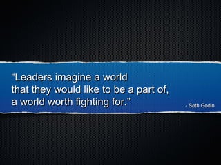 ““Leaders imagine a worldLeaders imagine a world
that they would like to be a part of,that they would like to be a part of,
a world worth fighting for.”a world worth fighting for.” - Seth Godin- Seth Godin
 