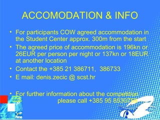 ACCOMODATION & INFO
• For participants COW agreed accommodation in
the Student Center approx. 300m from the start
• The agreed price of accommodation is 196kn or
26EUR per person per night or 137kn or 18EUR
at another location
• Contact the +385 21 386711, 386733
• E mail: denis.zecic @ scst.hr
• For further information about the competition
please call +385 95 8530759
 
