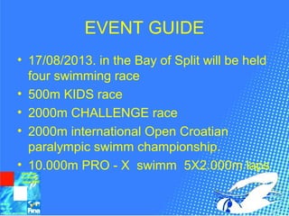 EVENT GUIDE
• 17/08/2013. in the Bay of Split will be held
four swimming race
• 500m KIDS race
• 2000m CHALLENGE race
• 2000m international Open Croatian
paralympic swimm championship.
• 10.000m PRO - X swimm 5X2.000m laps
 