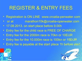 REGISTER & ENTRY FEES
• Registration is ON LINE www.croatia-penwater.com
• or at marathon10k@croatia-openwater.com
• 17.08.2013. on start place before 9.00h
• Entry fee for the child race is FREE OF CHARGE
• Entry fee for the 2000m race is 70kn or 10EUR
• Entry fee for the 10.000m race is 100kn or 15EUR
• Entry fee is payable at the start place 1h before start
 