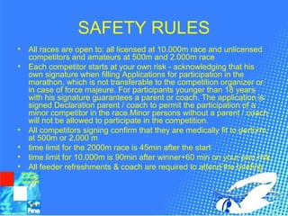 SAFETY RULES
• All races are open to: all licensed at 10.000m race and unlicensed
competitors and amateurs at 500m and 2.000m race
• Each competitor starts at your own risk - acknowledging that his
own signature when filling Applications for participation in the
marathon, which is not transferable to the competition organizer or
in case of force majeure. For participants younger than 18 years
with his signature guarantees a parent or coach. The application is
signed Declaration parent / coach to permit the participation of a
minor competitor in the race.Minor persons without a parent / coach
will not be allowed to participate in the competition.
• All competitors signing confirm that they are medically fit to perform
at 500m or 2,000 m
• time limit for the 2000m race is 45min after the start
• time limit for 10.000m is 90min after winner+60 min on your own risk
• All feeder refreshments & coach are required to attend the briefing
 