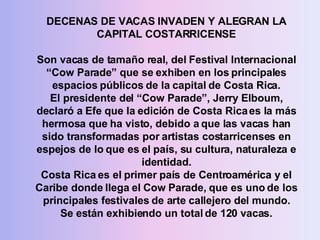 DECENAS DE VACAS INVADEN Y ALEGRAN LA CAPITAL COSTARRICENSE Son vacas de tamaño real, del Festival Internacional “Cow Parade” que se exhiben en los principales espacios públicos de la capital de Costa Rica. El presidente del “Cow Parade”, Jerry Elboum, declaró a Efe que la edición de Costa Rica es la más hermosa que ha visto, debido a que las vacas han sido transformadas por artistas costarricenses en espejos de lo que es el país, su cultura, naturaleza e identidad. Costa Rica es el primer país de Centroamérica y el Caribe donde llega el Cow Parade, que es uno de los principales festivales de arte callejero del mundo. Se están exhibiendo un total de 120 vacas. 