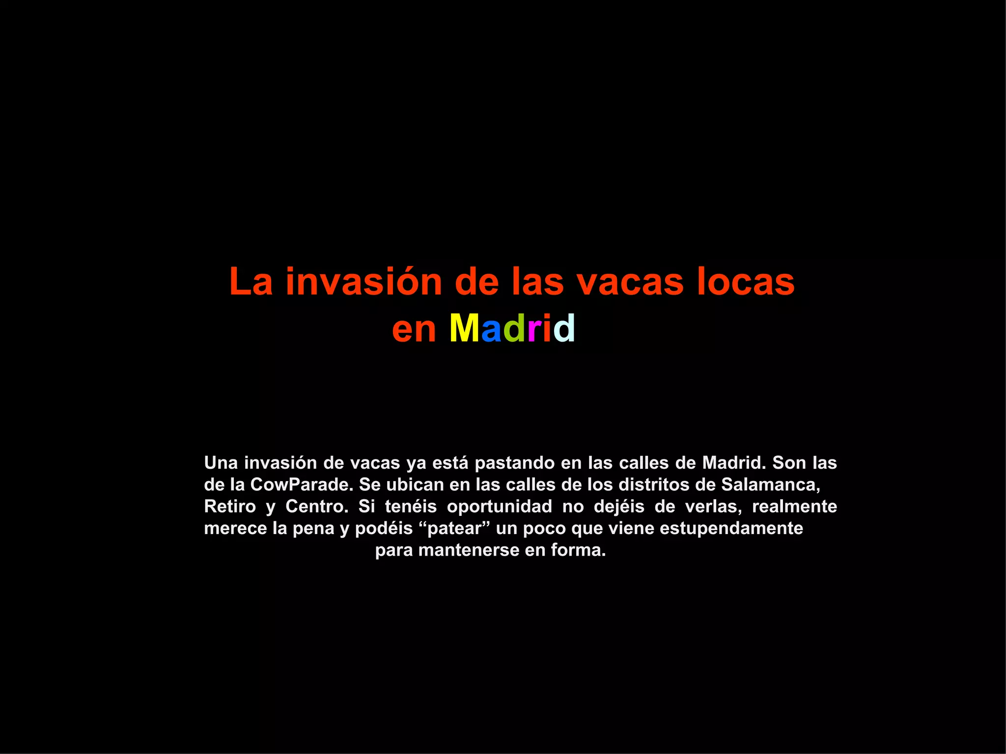 La invasión de las vacas locas en M a d r i d Una invasión de vacas ya está pastando en las calles de Madrid. Son las de la CowParade. Se ubican en las calles de los distritos de Salamanca, Retiro y Centro. Si tenéis oportunidad no dejéis de verlas, realmente merece la pena y podéis “patear” un poco que viene estupendamente para mantenerse en forma.
