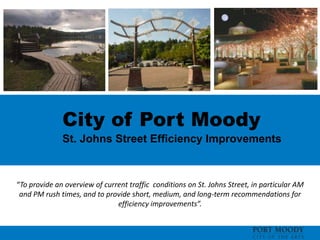 City of Port Moody
St. Johns Street Efficiency Improvements
“To provide an overview of current traffic conditions on St. Johns Street, in particular AM
and PM rush times, and to provide short, medium, and long-term recommendations for
efficiency improvements”.
 