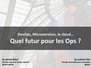 by Adrien Blind
DevOps Coach & Docker Captain
@adrienblind
by Ludovic Piot
DevOps & architecture consultant
@lpiot
DevOps, Microservices, le cloud…
Quel futur pour les Ops ?
 