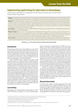 Bull World Health Organ 2015;93:125–130 |doi: http://dx.doi.org/10.2471/BLT.14.138560
Lessons from the field
125
Implementing rapid testing for tuberculosis in Mozambique
James Cowan,a
Cathy Michel,a
Ivan Manhiça,b
Claudio Monivo,a
Desiderio Saize,a
Jacob Creswell,c
Stephen Gloyda
& Mark Miceka
Introduction
People infected with human immunodeficiency virus (HIV)
are susceptible to tuberculosis. This has led to an HIV-driven
tuberculosis epidemic in sub-Saharan Africa over the past two
decades.1
Diagnosing tuberculosis is often difficult given the
low sensitivity of smear microscopy. Among people infected
with HIV, smear microscopy is even less sensitive due to the
lower bacterial load in co-infected individuals.2
Xpert® MTB/RIF (Xpert®; Cepheid, Sunnyvale, United
States of America) is a rapid and fully-automated molecular
test that uses real-time polymerase chain reaction on sputum
samples to simultaneously detect Mycobacterium tuberculosis
deoxyribonucleic acid and the genetic sequence indicative of
rifampicin resistance.3,4
The test has 88% sensitivity for tuber-
culosis and 94% sensitivity for rifampicin resistance. Given the
high sensitivity, the test is more effective than sputum smear
microscopy in diagnosing tuberculosis in HIV-infected people.
Therefore the World Health Organization (WHO) has recom-
mended the use of Xpert® for diagnosis of tuberculosis in coun-
tries with high prevalence of HIV infection and multi-drug
resistant tuberculosis (MDR-TB).5,6
The four-module Xpert®
machine and desktop computer retails for 17 000 United States
dollars (US$) in low-income countries and each cartridge (one
per sample) costs an additional US$ 10.7
This paper describes
the introduction of Xpert® in Mozambique.
Local setting
Mozambique has a high burden of tuberculosis. In 2012,
WHO estimated an incidence of 552 per 100 000 people,
which corresponds to approximately 140 000 new cases.
However, only 34% of these estimated cases are diagnosed
and notified to the national tuberculosis programme. Most,
(94%), new tuberculosis patients are tested for HIV8
and 58%
are found to be co-infected. Tuberculosis diagnosis is done in
people reporting a persistent cough, using smear microscopy
on sputum samples.8
MDR-TB testing is seldom done since
culture of M. tuberculosis is not routinely available.8
New cases
typically receive first-line therapy. The treatment success rate is
85% for new sputum smear-positive patients who start treat-
ment at a public treatment centre.9
First-line therapy typically
includes isoniazid, rifampicin, pyrazinamide and ethambutol.
Second-line therapy typically includes kanamycin, levofloxa-
cin, ethionamide, cycloserine, ethambutol and pyrazinamide.
In 2012, an estimated 3.5% (4900 people) of the new
estimated tuberculosis patients had MDR-TB; however, only
213 patients with MDR-TB started appropriate second-line
treatment.8
Both in Mozambique and globally, the prevalence
of MDR-TB tuberculosis is increasing. Therefore improved
MDR-TB diagnostics and access to treatment are priorities
for the Mozambican national tuberculosis programme and
the global health community.8
Planned intervention
To increase the number of people diagnosed and treated
with tuberculosis and to improve MDR-TB detection and
treatment, the Xpert® implementation project was approved
by the Mozambican Ministry of Health, with support from
Health Alliance International. We chose to use a two-step
testing algorithm for individuals suspected of having pulmo-
Problem In Mozambique, pulmonary tuberculosis is primarily diagnosed with sputum smear microscopy. However this method has low
sensitivity,especiallyinpeopleinfectedwithhumanimmunodeficiencyvirus(HIV).Patientsareseldomtestedfordrug-resistanttuberculosis.
Approach The national tuberculosis programme and Health Alliance International introduced rapid testing of smear-negative sputum
samples. Samples were tested using a polymerase-chain-reaction-based assay that detects Mycobacterium tuberculosis deoxyribonucleic
acid and a mutation indicating rifampicin resistance; Xpert® MTB/RIF (Xpert®). Four machines were deployed in four public hospitals along
with a sputum transportation system to transfer samples from selected health centres. Laboratory technicians were trained to operate the
machines and clinicians taught to interpret the results.
Local setting In 2012, Mozambique had an estimated 140 000 new tuberculosis cases, only 34% of which were diagnosed and treated. Of
tuberculosis patients, 58% are HIV-infected.
Relevant changes From 2012–2013, 1558 people were newly diagnosed with tuberculosis using sputum smears at intervention sites.
Xpert® detected M. tuberculosis in an additional 1081 sputum smear-negative individuals, an increase of 69%. Rifampicin resistance was
detected in 58/1081 (5%) of the samples. However, treatment was started in only 82% of patients diagnosed by microscopy and 67% of
patients diagnosed with the rapid test. Twelve of 16 Xpert® modules failed calibration within 15 months of implementation.
Lessons learnt Using rapid tests to diagnose tuberculosis is promising but logistically challenging. More affordable and durable platforms
areneeded.Allpatientsdiagnosedwithtuberculosisneedtostartandcompletetreatment,includingthosewhohavedrugresistantstrains.
a
Health Alliance International, 1107 NE 45th Street, Suite 350, Seattle, 98105, United States of America.
b
Mozambican National Tuberculosis Control Programme, Maputo, Mozambique.
c
Stop TB Partnership, World Health Organization, Geneva, Switzerland.
Correspondence to James Cowan (email: jcowan22@uw.edu).
(Submitted: 2 April 2014 – Revised version received: 8 November 2014 – Accepted: 11 November 2014 – Published online: 26 November 2014 )
Lessons from the field
 