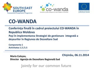 CO-WANDA 
Conferința finală în cadrul proiectului CO-WANDA în 
Republica Moldova 
Pași în implementarea Strategiei de gestionare integrată a 
deșeurilor în Regiunea de Dezvoltare Sud 
1 
Componenta 1 
Activitatea 1.2 /1.5 
Maria Culeșov, Chișinău, 06.11.2014 
Director Agenția de Dezvoltare Regională Sud 
 