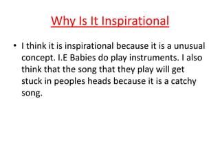 Why Is It Inspirational
• I think it is inspirational because it is a unusual
concept. I.E Babies do play instruments. I also
think that the song that they play will get
stuck in peoples heads because it is a catchy
song.
 