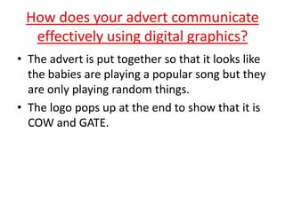How does your advert communicate
effectively using digital graphics?
• The advert is put together so that it looks like
the babies are playing a popular song but they
are only playing random things.
• The logo pops up at the end to show that it is
COW and GATE.
 