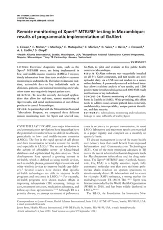 INT J TUBERC LUNG DIS 20(3):335–341
Q 2016 The Union
http://dx.doi.org/10.5588/ijtld.15.0535
Remote monitoring of XpertW MTB/RIF testing in Mozambique:
results of programmatic implementation of GxAlert
J. Cowan,* C. Michel,* I. Manhi¸ca,† C. Mutaquiha,† C. Monivo,* D. Saize,* J. Beste,* J. Creswell,‡
A. J. Codlin,‡ S. Gloyd*
*Health Alliance International, Seattle, Washington, USA; †
Mozambican National Tuberculosis Control Programme,
Maputo, Mozambique; ‡
Stop TB Partnership, Geneva, Switzerland
S U M M A R Y
S E T T I N G : Electronic diagnostic tests, such as the
Xpertw MTB/RIF assay, are being implemented in
low- and middle-income countries (LMICs). However,
timely information from these tests available via remote
monitoring is underutilized. The failure to transmit real-
time, actionable data to key individuals such as
clinicians, patients, and national monitoring and evalu-
ation teams may negatively impact patient care.
O B J E C T I V E : To describe recently developed applica-
tions that allow for real-time, remote monitoring of
Xpert results, and initial implementation of one of these
products in central Mozambique.
D E S I G N : In partnership with the Mozambican National
Tuberculosis Program, we compared three different
remote monitoring tools for Xpert and selected one,
GxAlert, to pilot and evaluate at five public health
centers in Mozambique.
R E S U LT S : GxAlert software was successfully installed
on all five Xpert computers, and test results are now
uploaded daily via a USB internet modem to a secure
online database. A password-protected web-based inter-
face allows real-time analysis of test results, and 1200
positive tests for tuberculosis generated 8000 SMS result
notifications to key individuals.
C O N C L U S I O N : Remote monitoring of diagnostic plat-
forms is feasible in LMICs. While promising, this effort
needs to address issues around patient data ownership,
confidentiality, interoperability, unique patient identifi-
ers, and data security.
K E Y W O R D S : tuberculosis; monitoring and evaluation;
linkage to care; mHealth; eHealth; Xpert
OVER THE LAST DECADE, two major information
and communication revolutions have begun that have
the potential to transform how we deliver health care,
particularly in low- and middle-income countries
(LMICs). The first is the rapid spread of cell phone
and data transmission networks around the world,
and especially in LMICs.1 The second revolution is
the advent of affordable server- or Cloud-based
databases and sophisticated big data analysis. These
developments have spurred a growing interest in
mHealth, which is defined as using mobile devices,
such as mobile phones, personal digital assistants and
other wireless devices to improve health care deliv-
ery.2 Several studies have shown that specific
mHealth technologies are able to improve health
programs and outcomes in LMICs.3–6 For example,
mHealth programs have shown modest effects in
improving tuberculosis (TB) screening, linkage to
care, treatment initiation, medication adherence, and
follow-up clinic appointments.7–13 Although TB is a
priority disease, as prompt treatment of pulmonary
cases is necessary to prevent transmission, in most
LMICs laboratory and treatment results are recorded
in a paper registry and compiled on a monthly or
quarterly basis.
TB disease management is one of the many health
care delivery lines that could benefit from improved
Information and Communication Technologies
(ICTs). One of the most promising advances in TB
care is the recent advent of molecular diagnostic tools
for Mycobacterium tuberculosis and for drug resis-
tance. The Xpertw MTB/RIF assay (Cepheid, Sunny-
vale, CA, USA) is a highly sensitive, rapid, fully
automated molecular test that uses real-time poly-
merase chain reaction on sputum specimens to
simultaneously detect M. tuberculosis and to screen
for rifampin (RMP) resistance, a strong marker for
multidrug-resistant TB (MDR-TB).14,15 Xpert was
first recommended by the World Health Organization
(WHO) in 2010, and has been widely deployed in
LMICs.16–18
The WHO, the Foundation for Innovative New
Correspondence to: James Cowan, Health Alliance International, Suite 350, 1107 NE 45th
Street, Seattle, WA 98105, USA.
e-mail: jcowan22@uw.edu
Jason Beste, Health Alliance International, 1959 NE Pacific St, Seattle, WA 98195, USA. e-mail: bestej@uw.edu
Article submitted 16 June 2015. Final version accepted 29 September 2015.
 