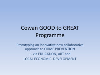 Cowan GOOD to GREAT
      Programme
Prototyping an innovative new collaborative
     approach to CRIME PREVENTION
        … via EDUCATION, ART and
    LOCAL ECONOMIC DEVELOPMENT
 
